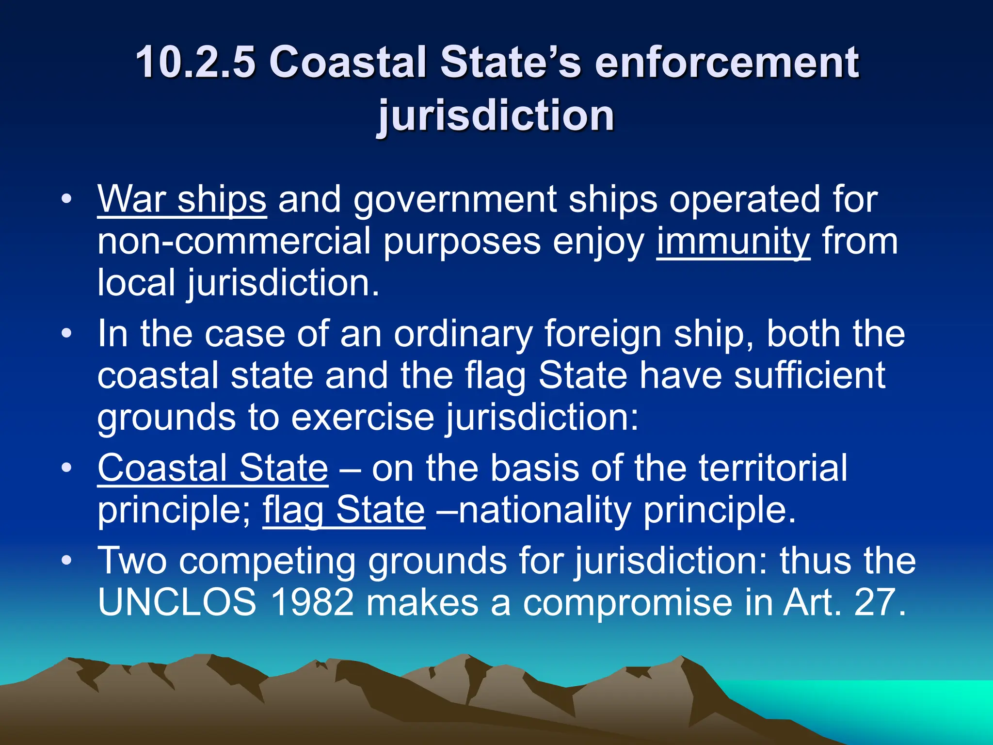 10.2.5 Coastal State’s enforcement
jurisdiction
• War ships and government ships operated for
non-commercial purposes enjoy immunity from
local jurisdiction.
• In the case of an ordinary foreign ship, both the
coastal state and the flag State have sufficient
grounds to exercise jurisdiction:
• Coastal State – on the basis of the territorial
principle; flag State –nationality principle.
• Two competing grounds for jurisdiction: thus the
UNCLOS 1982 makes a compromise in Art. 27.
 