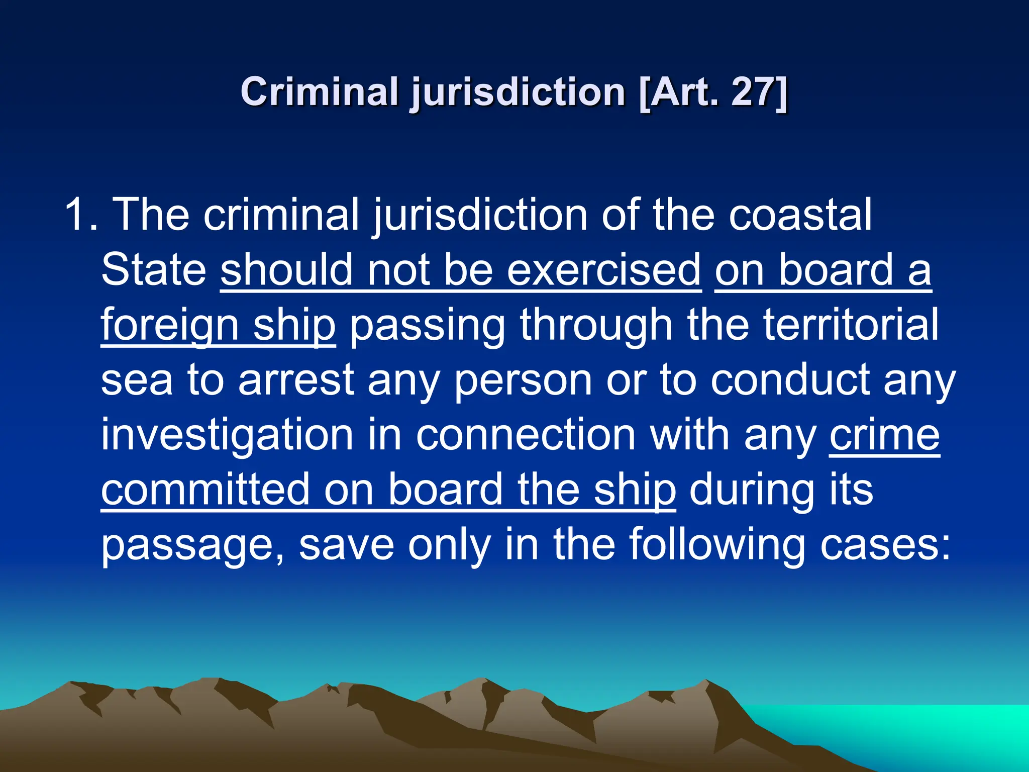 Criminal jurisdiction [Art. 27]
1. The criminal jurisdiction of the coastal
State should not be exercised on board a
foreign ship passing through the territorial
sea to arrest any person or to conduct any
investigation in connection with any crime
committed on board the ship during its
passage, save only in the following cases:
 