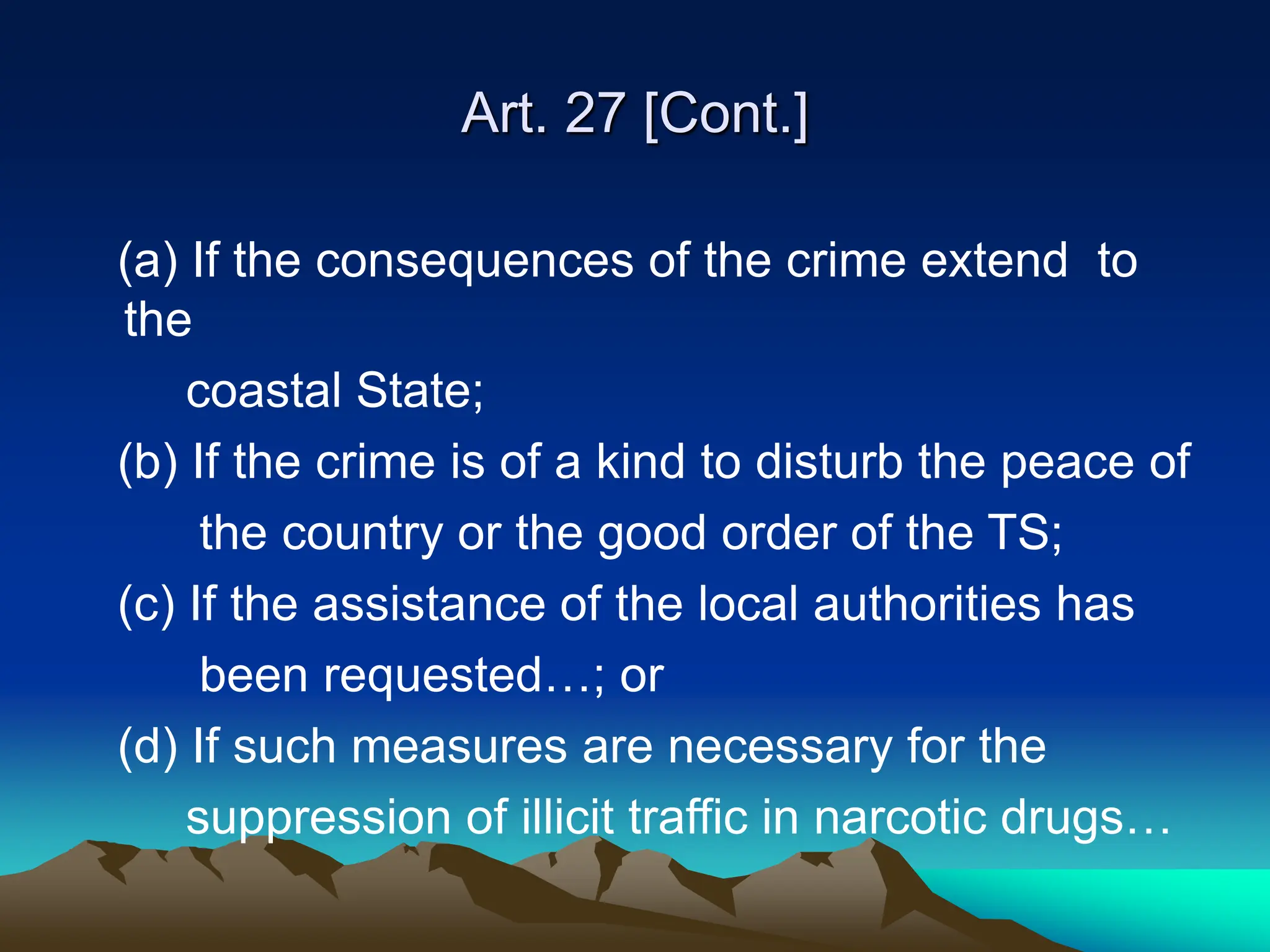 Art. 27 [Cont.]
(a) If the consequences of the crime extend to
the
coastal State;
(b) If the crime is of a kind to disturb the peace of
the country or the good order of the TS;
(c) If the assistance of the local authorities has
been requested…; or
(d) If such measures are necessary for the
suppression of illicit traffic in narcotic drugs…
 