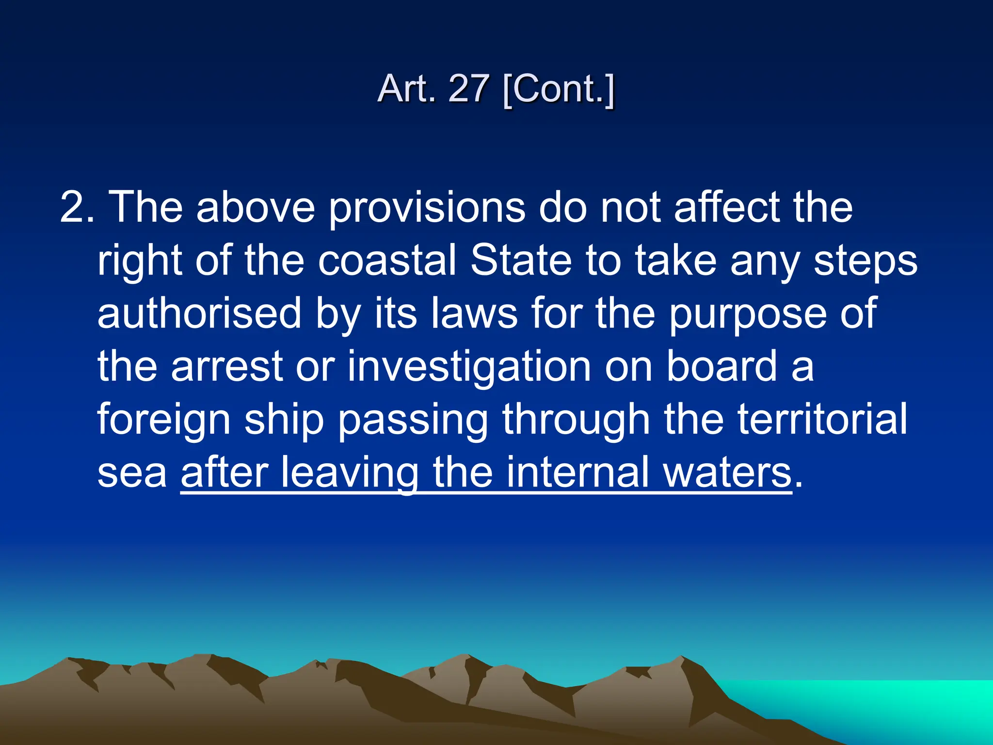 Art. 27 [Cont.]
2. The above provisions do not affect the
right of the coastal State to take any steps
authorised by its laws for the purpose of
the arrest or investigation on board a
foreign ship passing through the territorial
sea after leaving the internal waters.
 