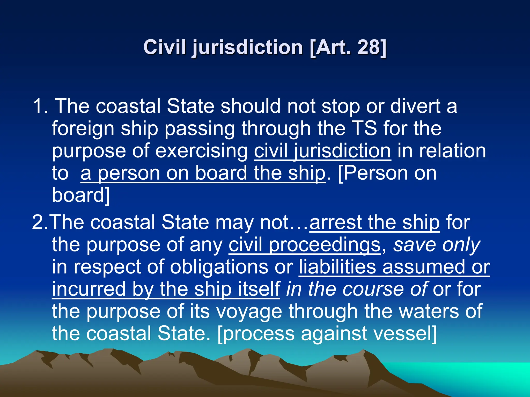 Civil jurisdiction [Art. 28]
1. The coastal State should not stop or divert a
foreign ship passing through the TS for the
purpose of exercising civil jurisdiction in relation
to a person on board the ship. [Person on
board]
2.The coastal State may not…arrest the ship for
the purpose of any civil proceedings, save only
in respect of obligations or liabilities assumed or
incurred by the ship itself in the course of or for
the purpose of its voyage through the waters of
the coastal State. [process against vessel]
 