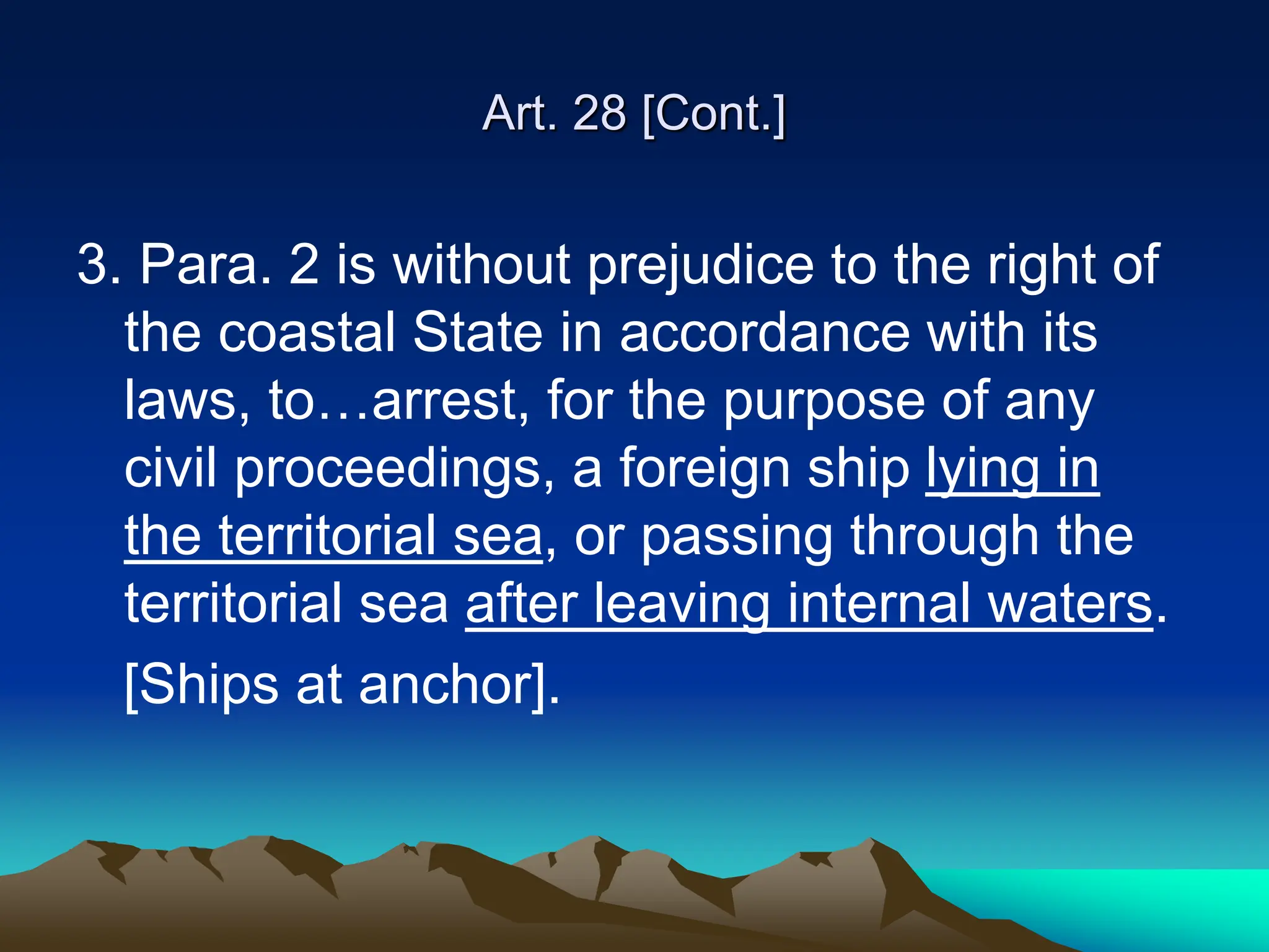 Art. 28 [Cont.]
3. Para. 2 is without prejudice to the right of
the coastal State in accordance with its
laws, to…arrest, for the purpose of any
civil proceedings, a foreign ship lying in
the territorial sea, or passing through the
territorial sea after leaving internal waters.
[Ships at anchor].
 