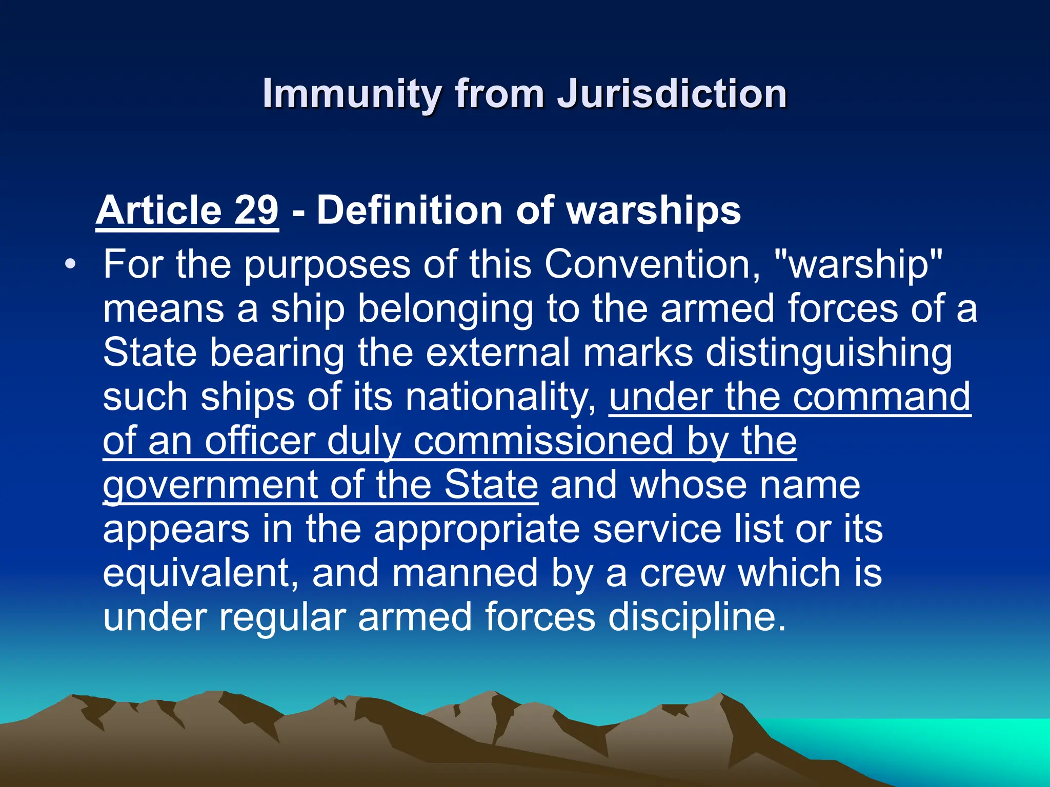 Immunity from Jurisdiction
Article 29 - Definition of warships
• For the purposes of this Convention, "warship"
means a ship belonging to the armed forces of a
State bearing the external marks distinguishing
such ships of its nationality, under the command
of an officer duly commissioned by the
government of the State and whose name
appears in the appropriate service list or its
equivalent, and manned by a crew which is
under regular armed forces discipline.
 