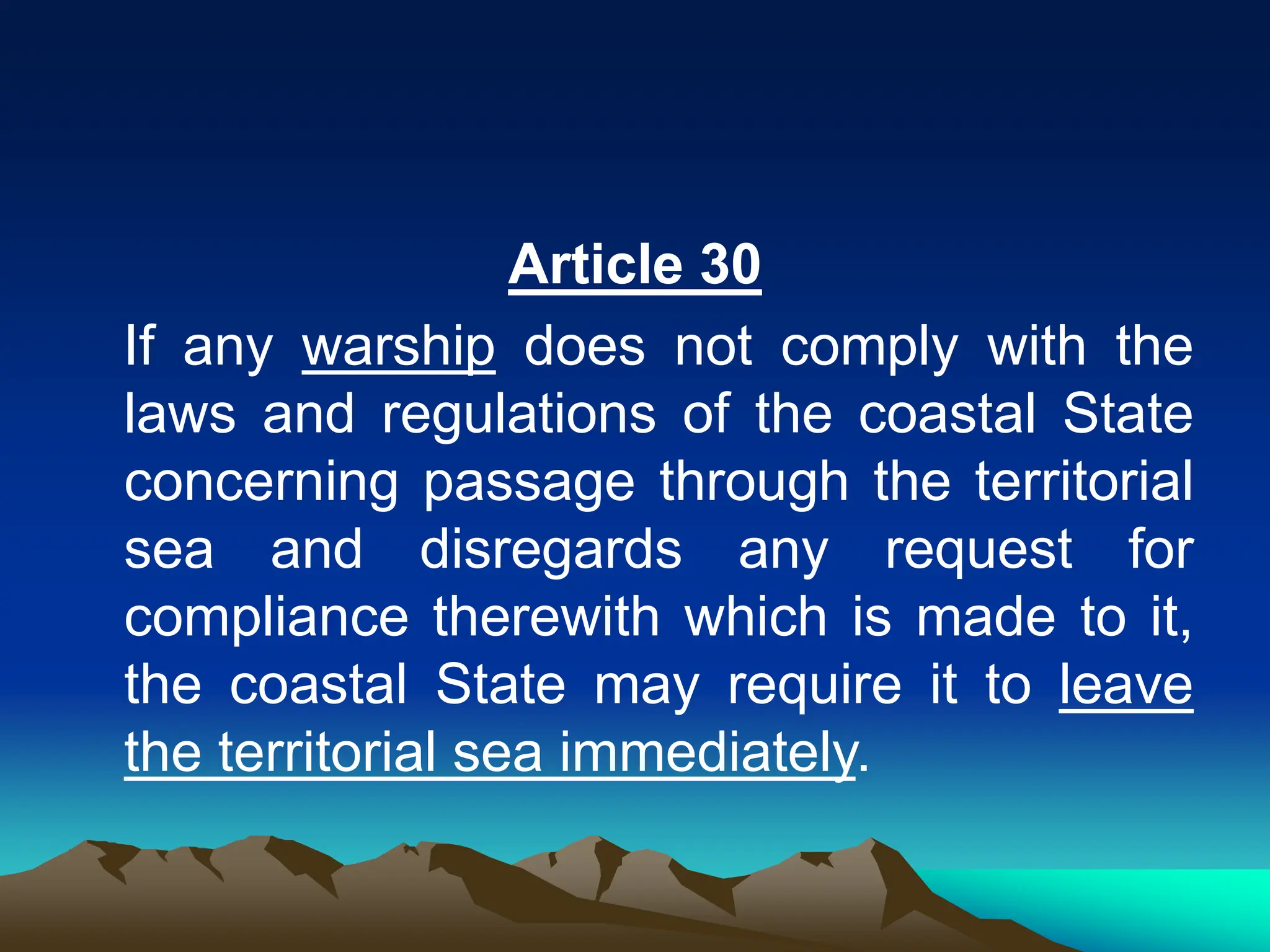 Article 30
If any warship does not comply with the
laws and regulations of the coastal State
concerning passage through the territorial
sea and disregards any request for
compliance therewith which is made to it,
the coastal State may require it to leave
the territorial sea immediately.
 