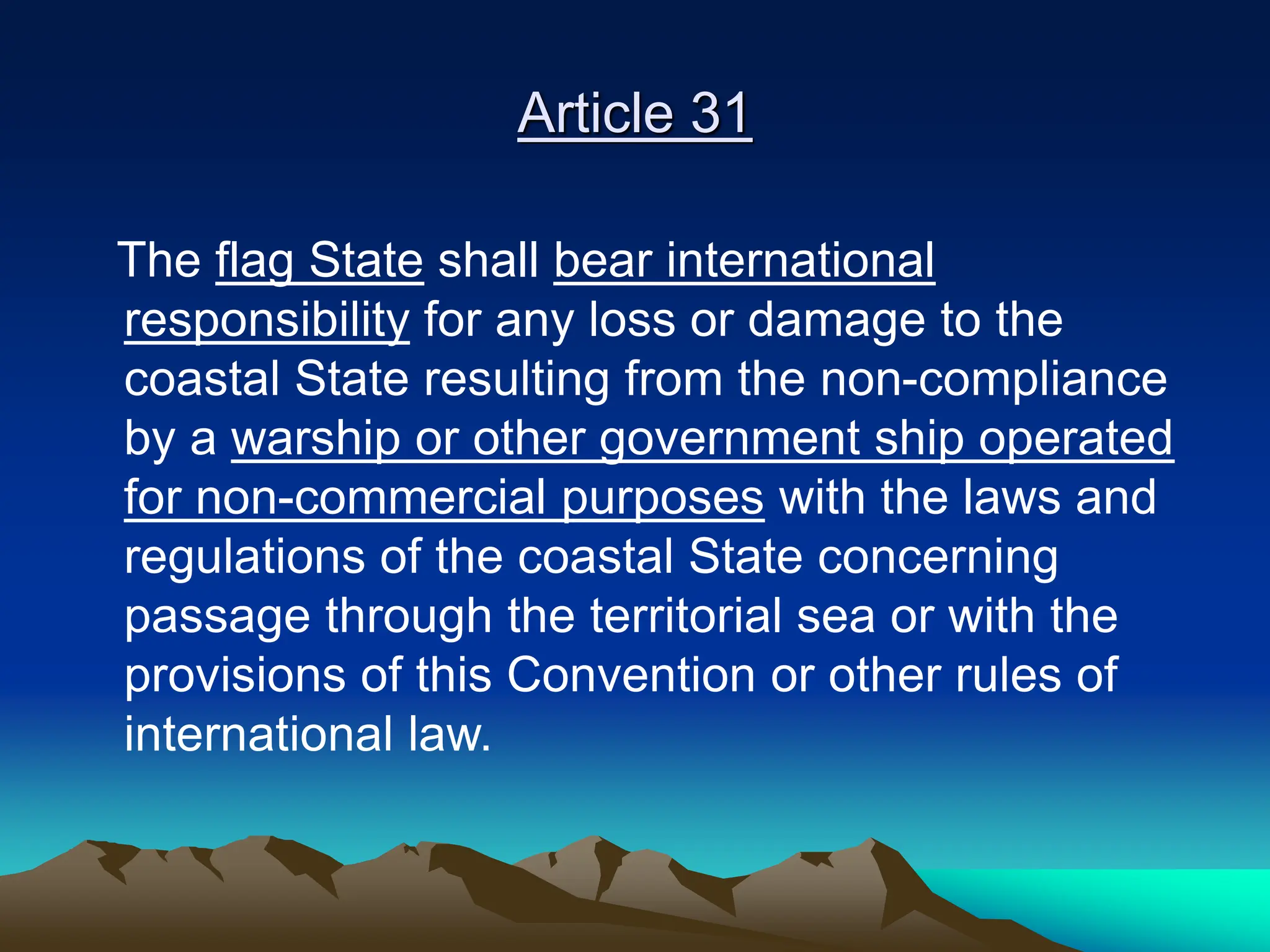 Article 31
The flag State shall bear international
responsibility for any loss or damage to the
coastal State resulting from the non-compliance
by a warship or other government ship operated
for non-commercial purposes with the laws and
regulations of the coastal State concerning
passage through the territorial sea or with the
provisions of this Convention or other rules of
international law.
 