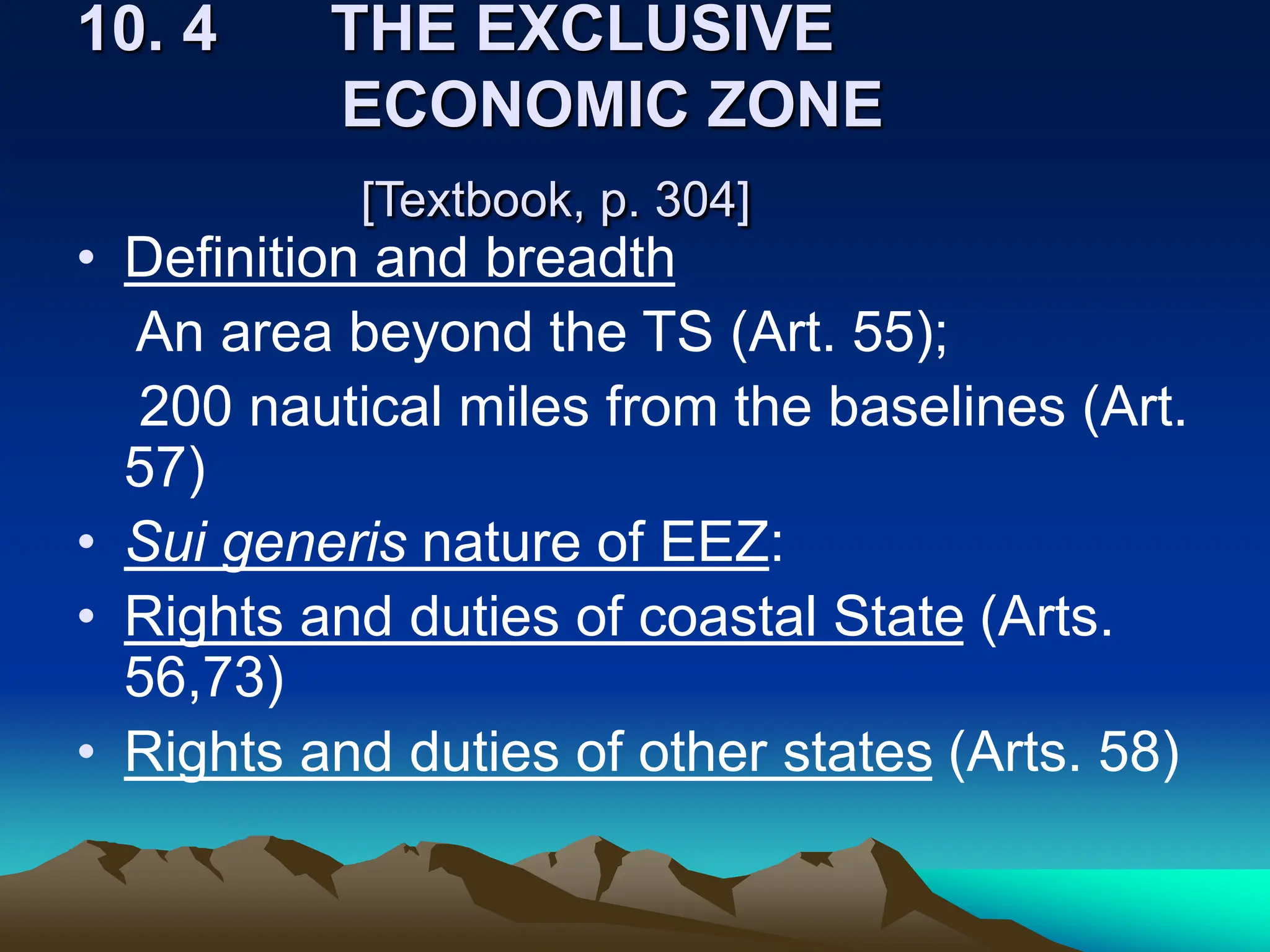 10. 4 THE EXCLUSIVE
ECONOMIC ZONE
[Textbook, p. 304]
• Definition and breadth
An area beyond the TS (Art. 55);
200 nautical miles from the baselines (Art.
57)
• Sui generis nature of EEZ:
• Rights and duties of coastal State (Arts.
56,73)
• Rights and duties of other states (Arts. 58)
 