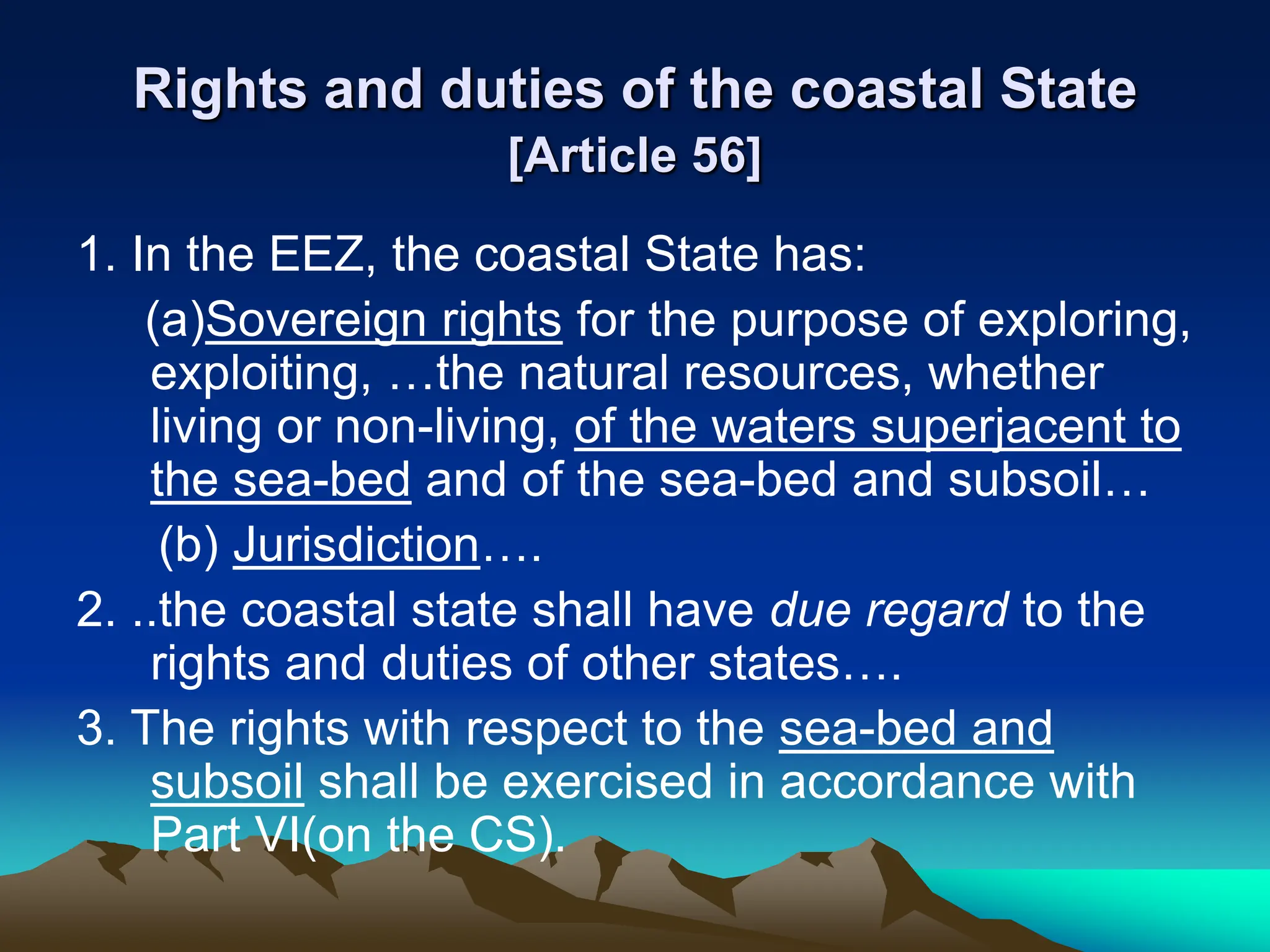 Rights and duties of the coastal State
[Article 56]
1. In the EEZ, the coastal State has:
(a)Sovereign rights for the purpose of exploring,
exploiting, …the natural resources, whether
living or non-living, of the waters superjacent to
the sea-bed and of the sea-bed and subsoil…
(b) Jurisdiction….
2. ..the coastal state shall have due regard to the
rights and duties of other states….
3. The rights with respect to the sea-bed and
subsoil shall be exercised in accordance with
Part VI(on the CS).
 