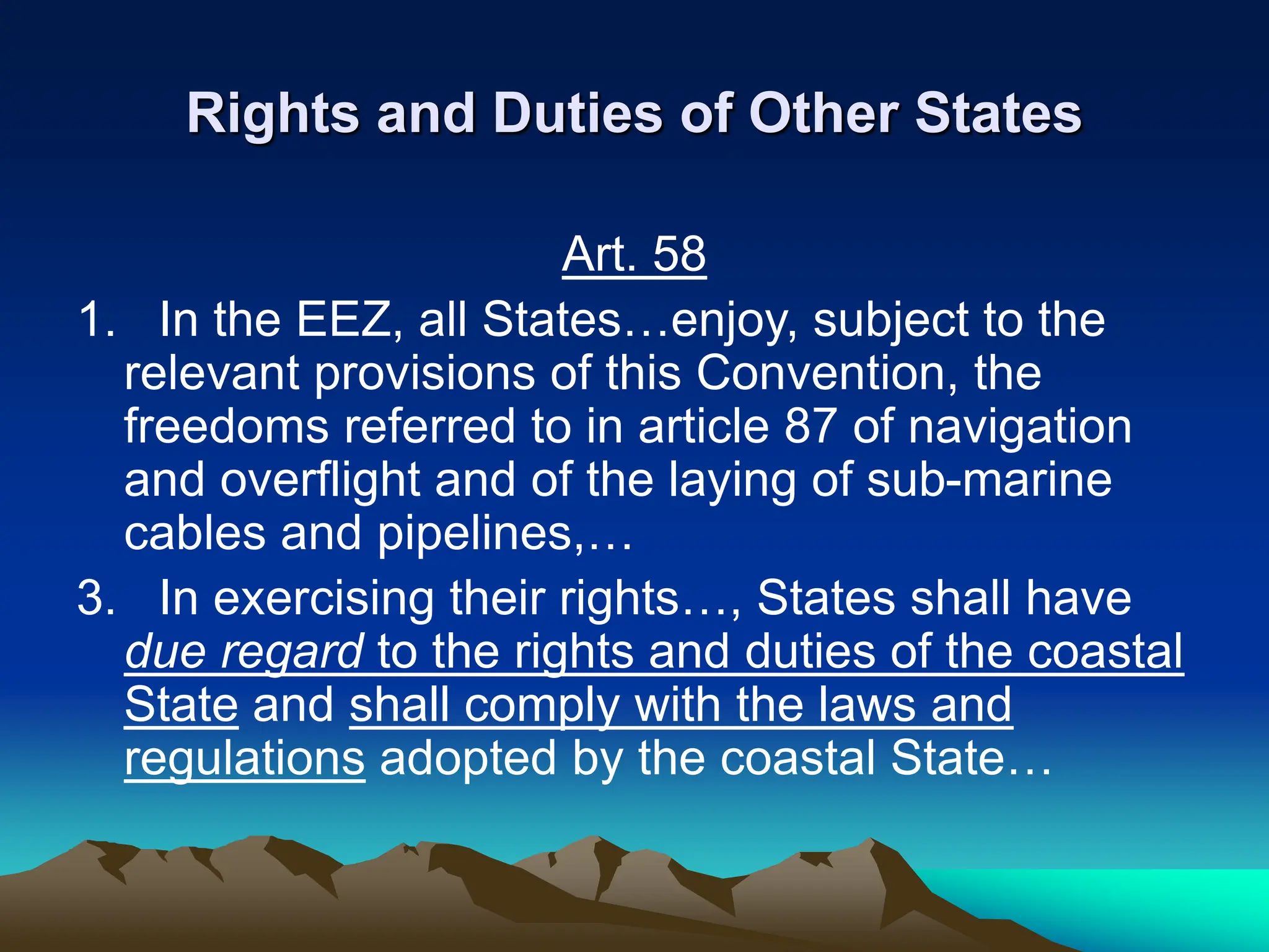 Rights and Duties of Other States
Art. 58
1. In the EEZ, all States…enjoy, subject to the
relevant provisions of this Convention, the
freedoms referred to in article 87 of navigation
and overflight and of the laying of sub-marine
cables and pipelines,…
3. In exercising their rights…, States shall have
due regard to the rights and duties of the coastal
State and shall comply with the laws and
regulations adopted by the coastal State…
 