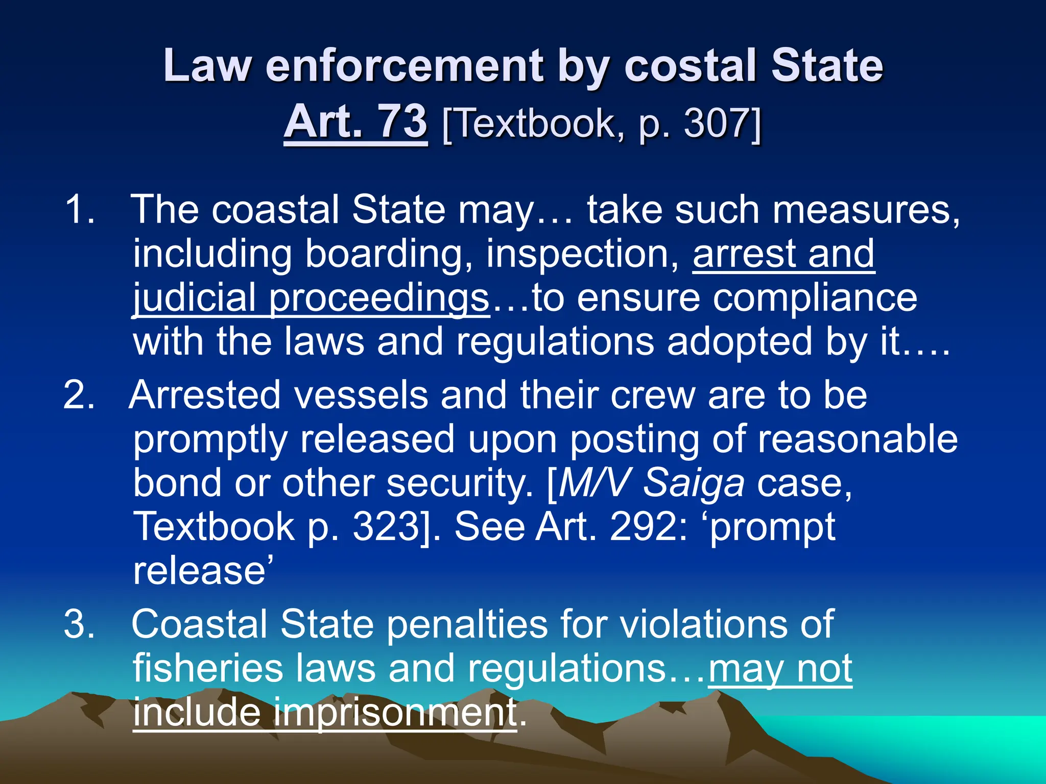 Law enforcement by costal State
Art. 73 [Textbook, p. 307]
1. The coastal State may… take such measures,
including boarding, inspection, arrest and
judicial proceedings…to ensure compliance
with the laws and regulations adopted by it….
2. Arrested vessels and their crew are to be
promptly released upon posting of reasonable
bond or other security. [M/V Saiga case,
Textbook p. 323]. See Art. 292: ‘prompt
release’
3. Coastal State penalties for violations of
fisheries laws and regulations…may not
include imprisonment.
 