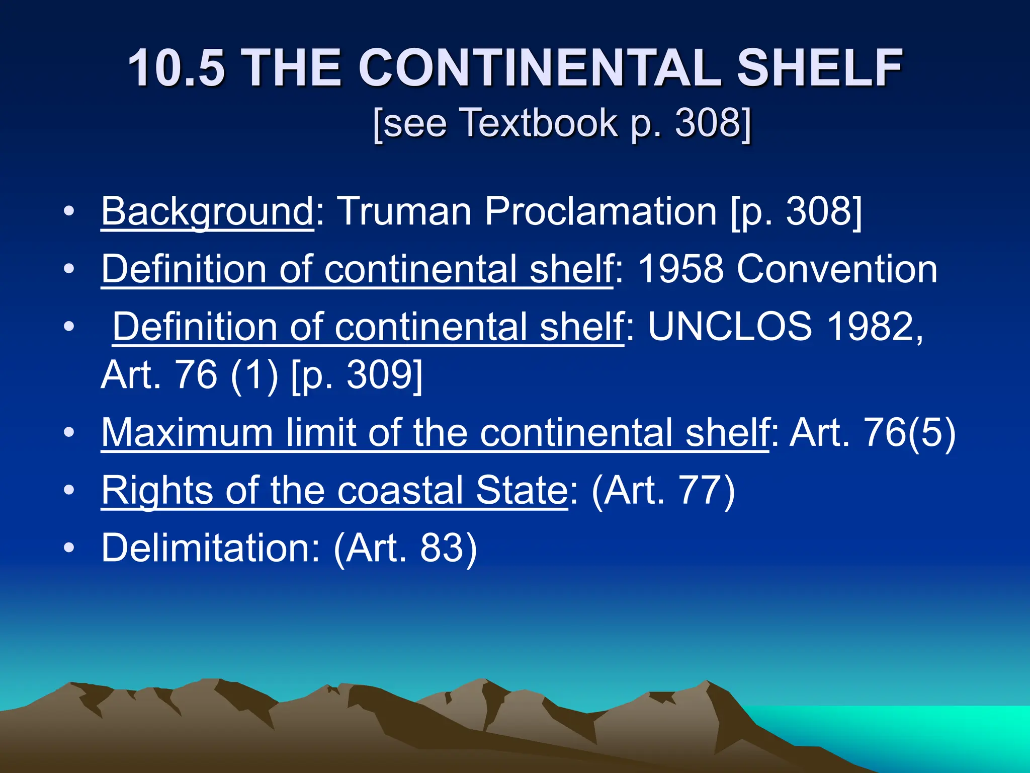 10.5 THE CONTINENTAL SHELF
[see Textbook p. 308]
• Background: Truman Proclamation [p. 308]
• Definition of continental shelf: 1958 Convention
• Definition of continental shelf: UNCLOS 1982,
Art. 76 (1) [p. 309]
• Maximum limit of the continental shelf: Art. 76(5)
• Rights of the coastal State: (Art. 77)
• Delimitation: (Art. 83)
 