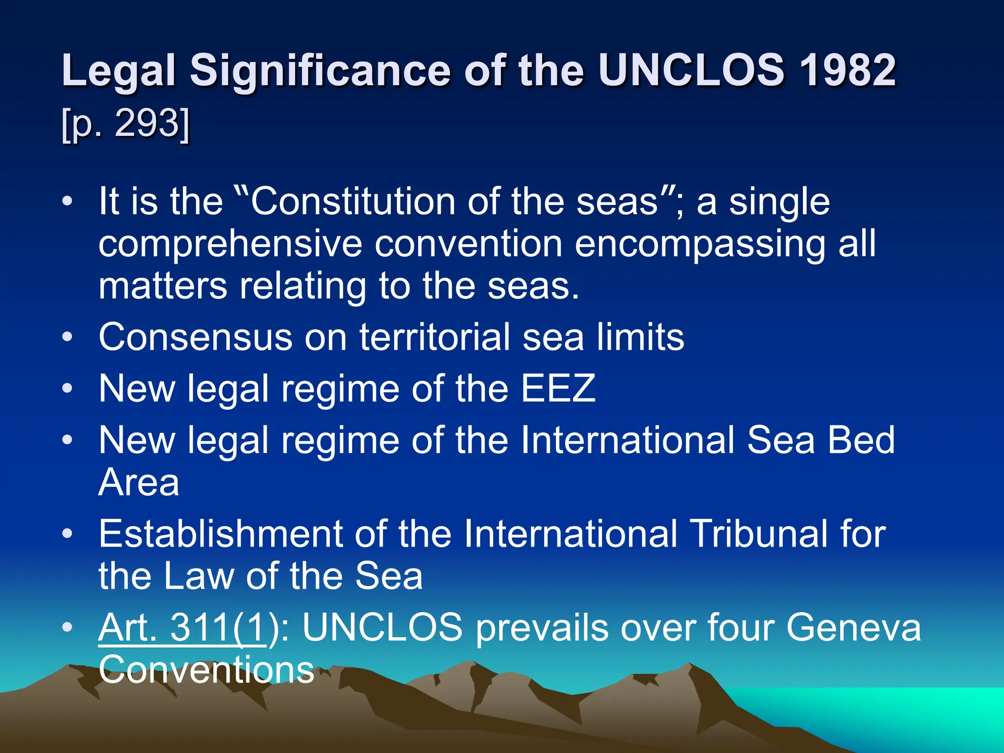 Legal Significance of the UNCLOS 1982
[p. 293]
• It is the “Constitution of the seas”; a single
comprehensive convention encompassing all
matters relating to the seas.
• Consensus on territorial sea limits
• New legal regime of the EEZ
• New legal regime of the International Sea Bed
Area
• Establishment of the International Tribunal for
the Law of the Sea
• Art. 311(1): UNCLOS prevails over four Geneva
Conventions
 