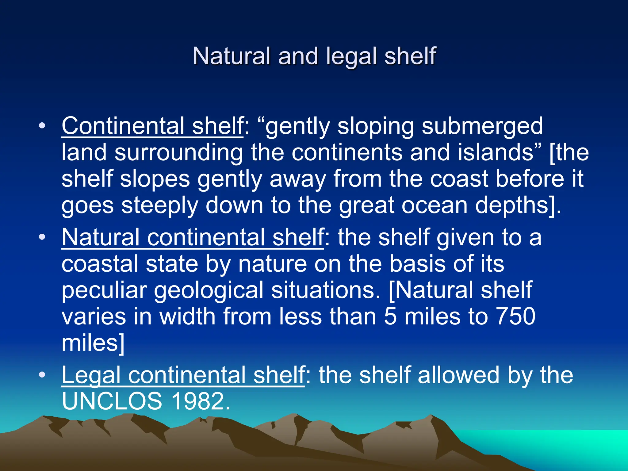 Natural and legal shelf
• Continental shelf: “gently sloping submerged
land surrounding the continents and islands” [the
shelf slopes gently away from the coast before it
goes steeply down to the great ocean depths].
• Natural continental shelf: the shelf given to a
coastal state by nature on the basis of its
peculiar geological situations. [Natural shelf
varies in width from less than 5 miles to 750
miles]
• Legal continental shelf: the shelf allowed by the
UNCLOS 1982.
 