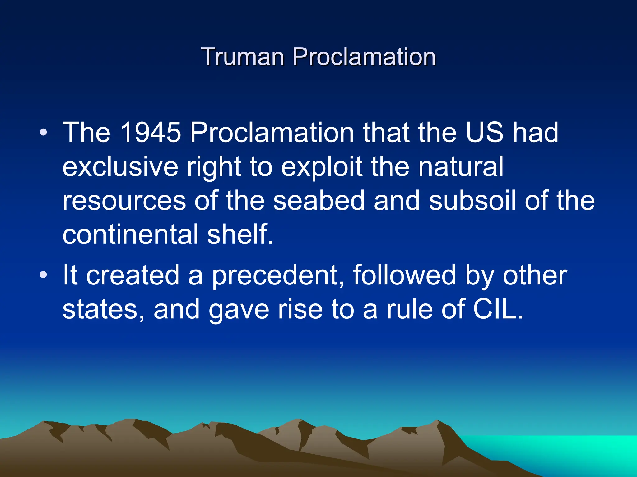 Truman Proclamation
• The 1945 Proclamation that the US had
exclusive right to exploit the natural
resources of the seabed and subsoil of the
continental shelf.
• It created a precedent, followed by other
states, and gave rise to a rule of CIL.
 