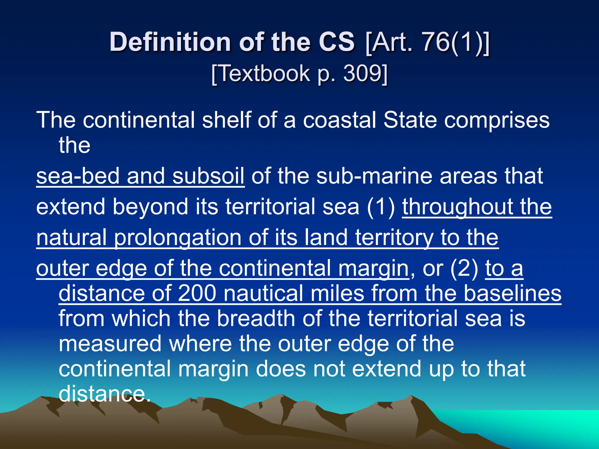 Definition of the CS [Art. 76(1)]
[Textbook p. 309]
The continental shelf of a coastal State comprises
the
sea-bed and subsoil of the sub-marine areas that
extend beyond its territorial sea (1) throughout the
natural prolongation of its land territory to the
outer edge of the continental margin, or (2) to a
distance of 200 nautical miles from the baselines
from which the breadth of the territorial sea is
measured where the outer edge of the
continental margin does not extend up to that
distance.
 