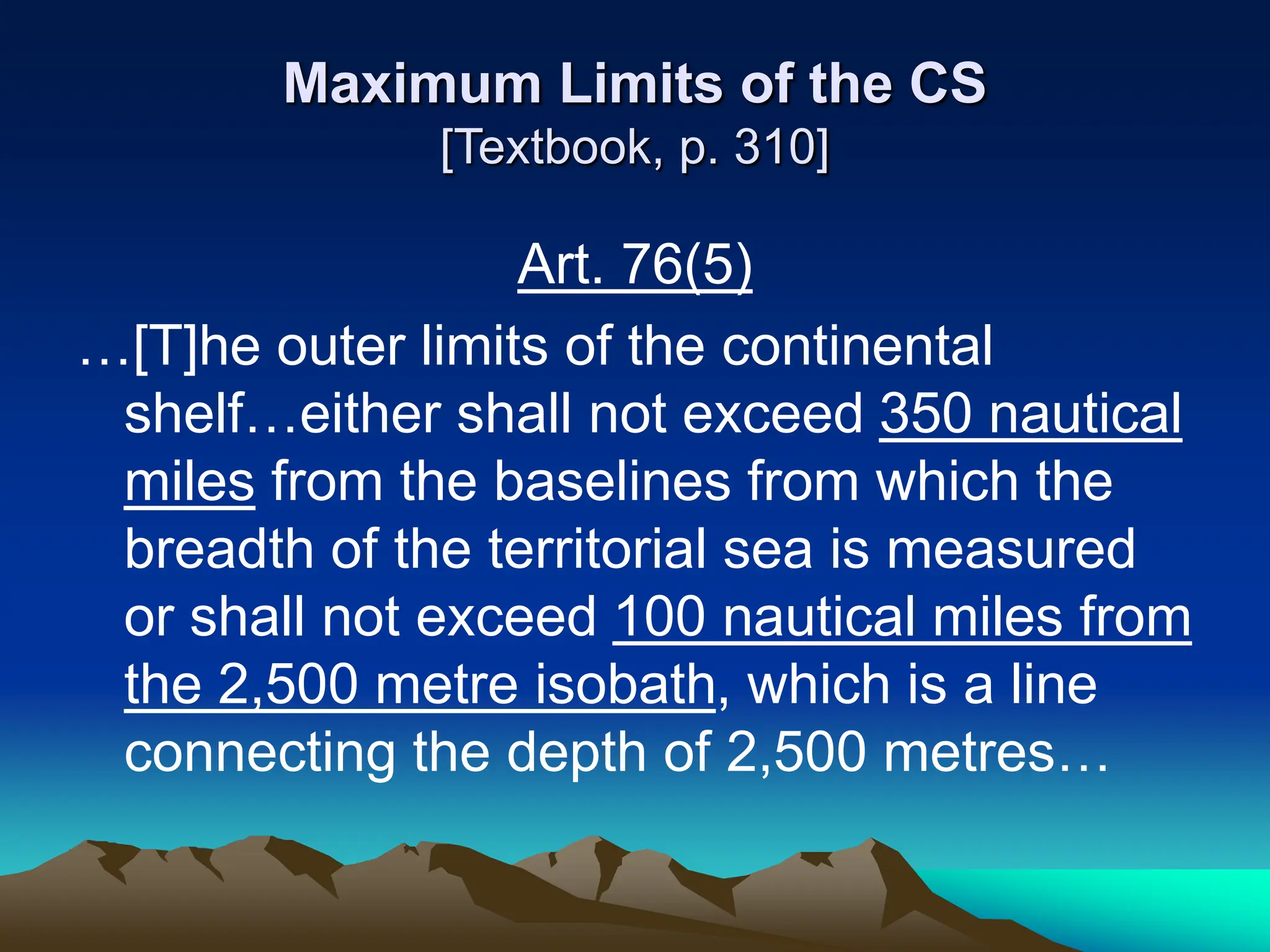 Maximum Limits of the CS
[Textbook, p. 310]
Art. 76(5)
…[T]he outer limits of the continental
shelf…either shall not exceed 350 nautical
miles from the baselines from which the
breadth of the territorial sea is measured
or shall not exceed 100 nautical miles from
the 2,500 metre isobath, which is a line
connecting the depth of 2,500 metres…
 
