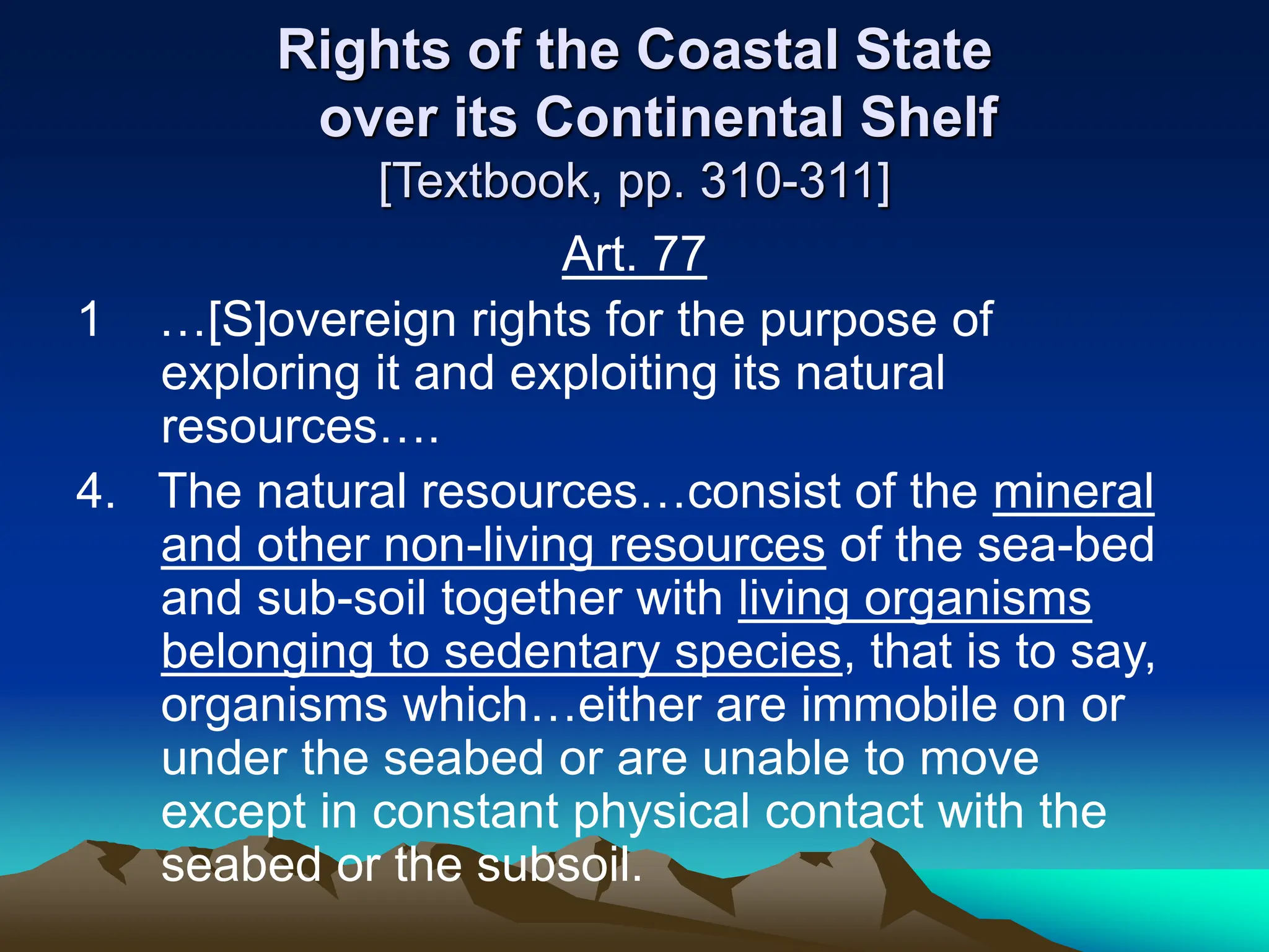 Rights of the Coastal State
over its Continental Shelf
[Textbook, pp. 310-311]
Art. 77
1 …[S]overeign rights for the purpose of
exploring it and exploiting its natural
resources….
4. The natural resources…consist of the mineral
and other non-living resources of the sea-bed
and sub-soil together with living organisms
belonging to sedentary species, that is to say,
organisms which…either are immobile on or
under the seabed or are unable to move
except in constant physical contact with the
seabed or the subsoil.
 