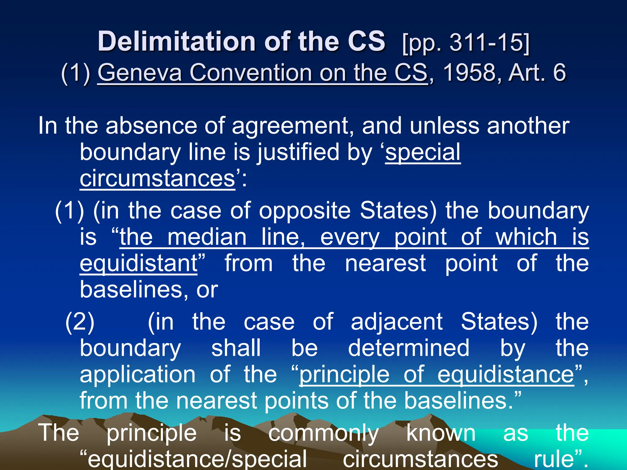 Delimitation of the CS [pp. 311-15]
(1) Geneva Convention on the CS, 1958, Art. 6
In the absence of agreement, and unless another
boundary line is justified by ‘special
circumstances’:
(1) (in the case of opposite States) the boundary
is “the median line, every point of which is
equidistant” from the nearest point of the
baselines, or
(2) (in the case of adjacent States) the
boundary shall be determined by the
application of the “principle of equidistance”,
from the nearest points of the baselines.”
The principle is commonly known as the
“equidistance/special circumstances rule”.
 