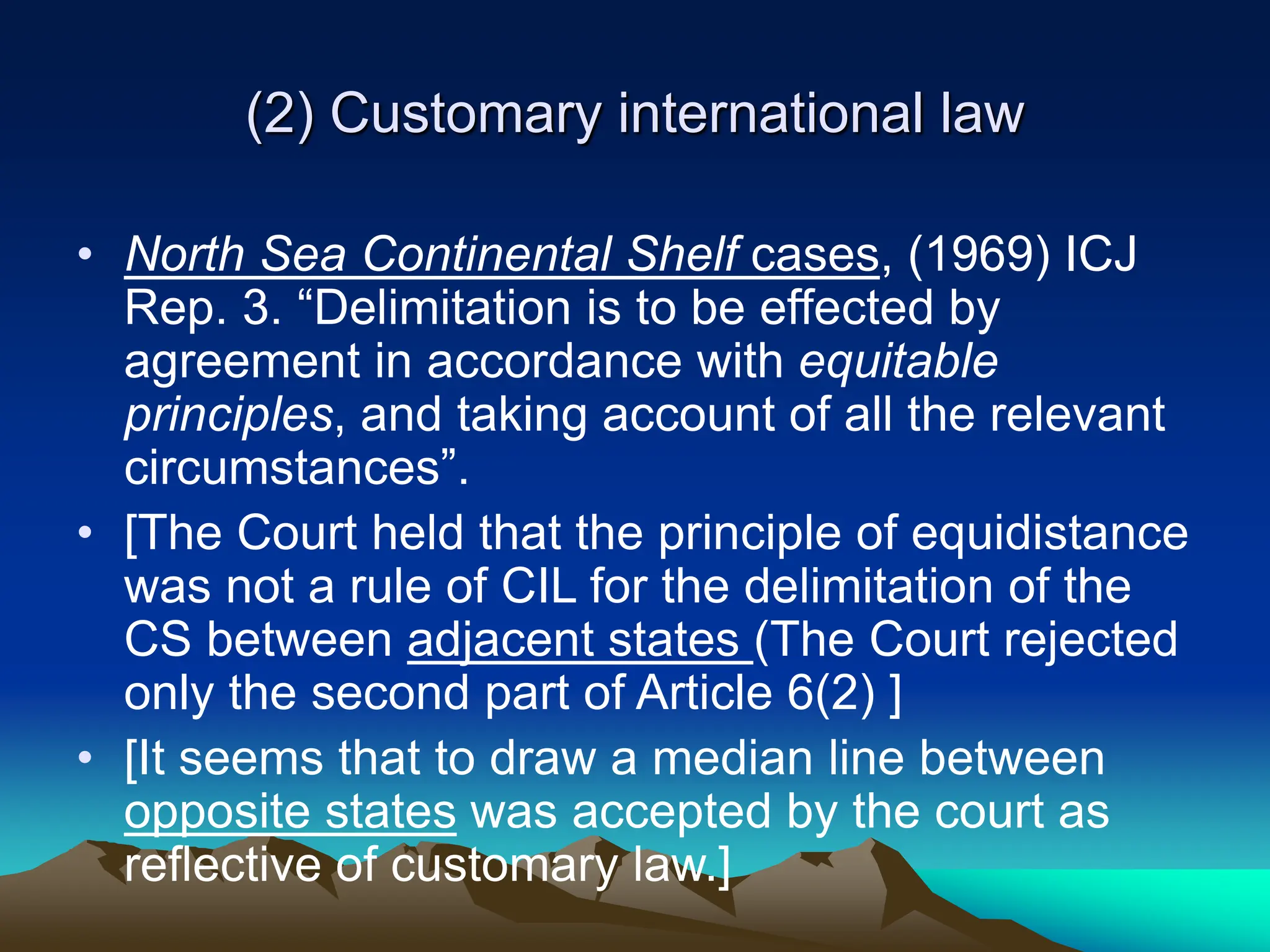 (2) Customary international law
• North Sea Continental Shelf cases, (1969) ICJ
Rep. 3. “Delimitation is to be effected by
agreement in accordance with equitable
principles, and taking account of all the relevant
circumstances”.
• [The Court held that the principle of equidistance
was not a rule of CIL for the delimitation of the
CS between adjacent states (The Court rejected
only the second part of Article 6(2) ]
• [It seems that to draw a median line between
opposite states was accepted by the court as
reflective of customary law.]
 