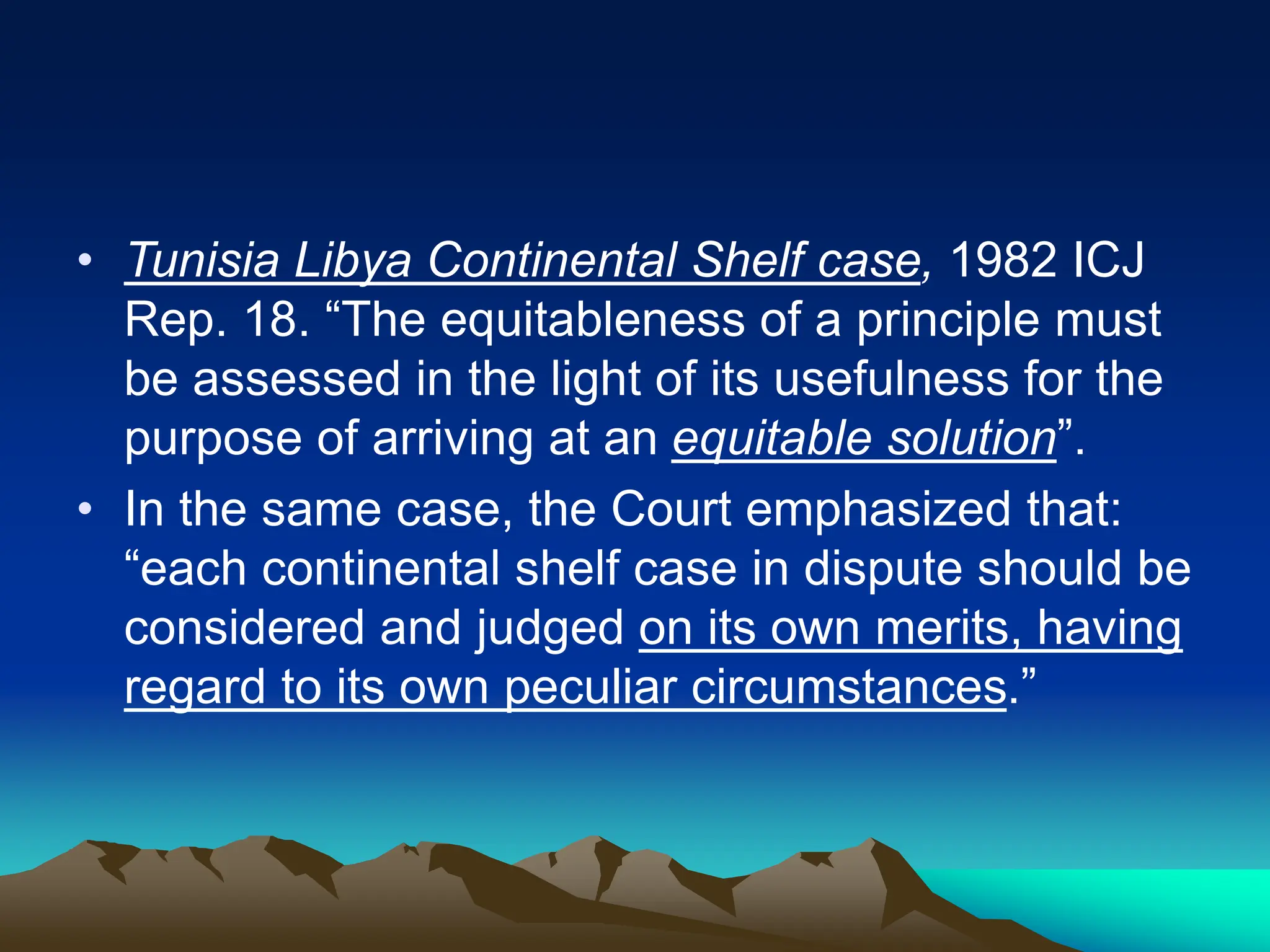 • Tunisia Libya Continental Shelf case, 1982 ICJ
Rep. 18. “The equitableness of a principle must
be assessed in the light of its usefulness for the
purpose of arriving at an equitable solution”.
• In the same case, the Court emphasized that:
“each continental shelf case in dispute should be
considered and judged on its own merits, having
regard to its own peculiar circumstances.”
 