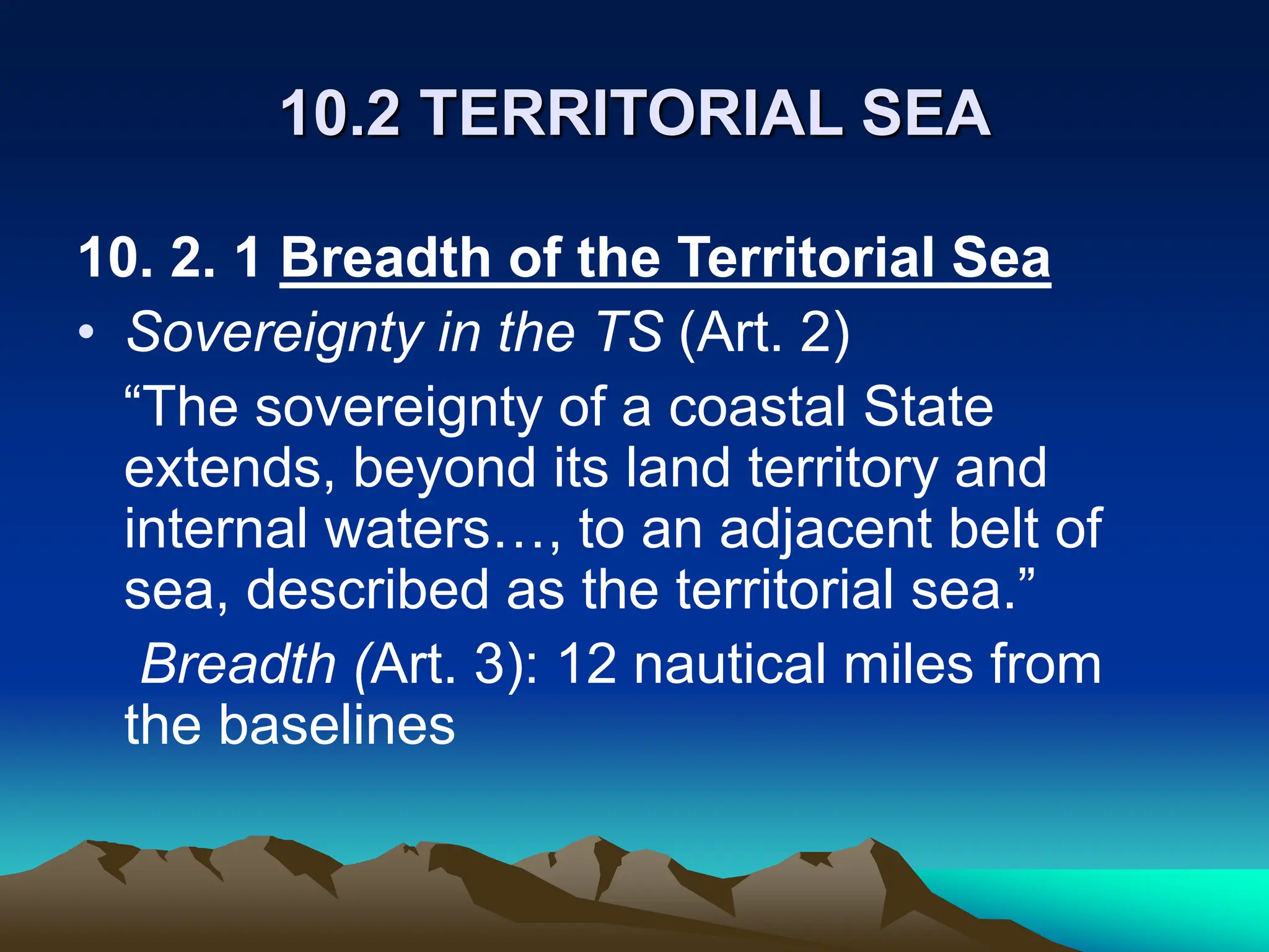10.2 TERRITORIAL SEA
10. 2. 1 Breadth of the Territorial Sea
• Sovereignty in the TS (Art. 2)
“The sovereignty of a coastal State
extends, beyond its land territory and
internal waters…, to an adjacent belt of
sea, described as the territorial sea.”
Breadth (Art. 3): 12 nautical miles from
the baselines
 