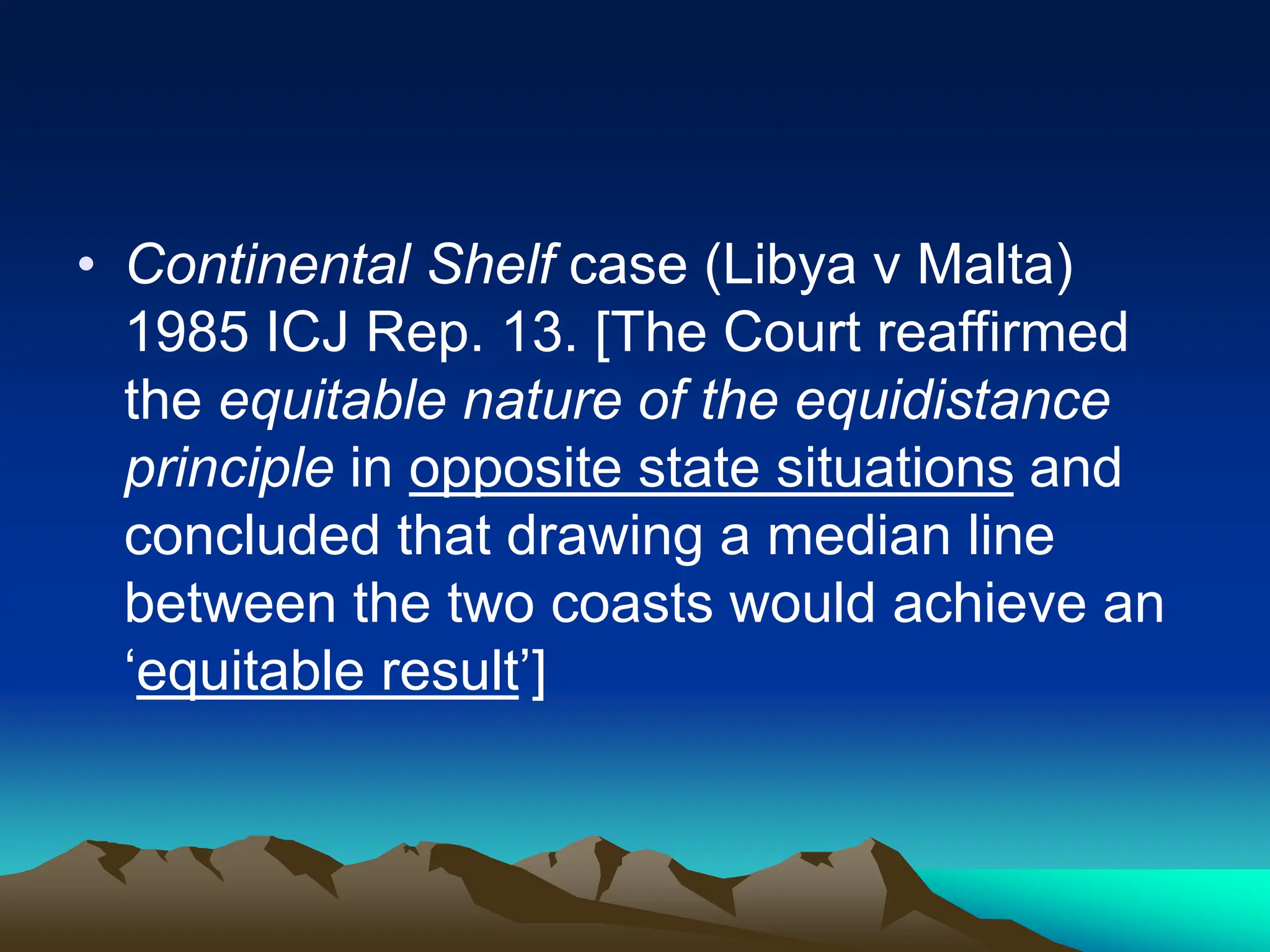 • Continental Shelf case (Libya v Malta)
1985 ICJ Rep. 13. [The Court reaffirmed
the equitable nature of the equidistance
principle in opposite state situations and
concluded that drawing a median line
between the two coasts would achieve an
‘equitable result’]
 