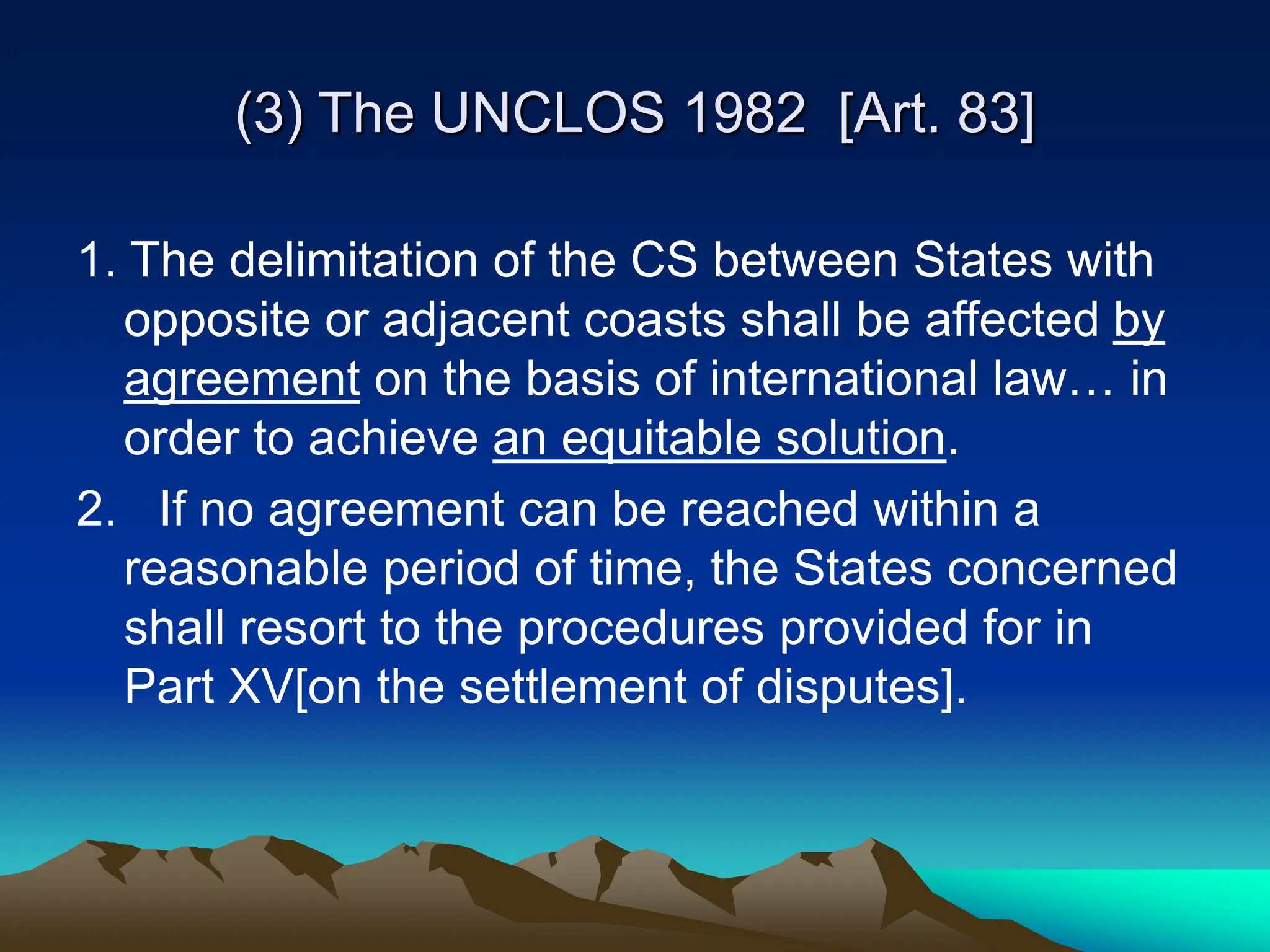 (3) The UNCLOS 1982 [Art. 83]
1. The delimitation of the CS between States with
opposite or adjacent coasts shall be affected by
agreement on the basis of international law… in
order to achieve an equitable solution.
2. If no agreement can be reached within a
reasonable period of time, the States concerned
shall resort to the procedures provided for in
Part XV[on the settlement of disputes].
 