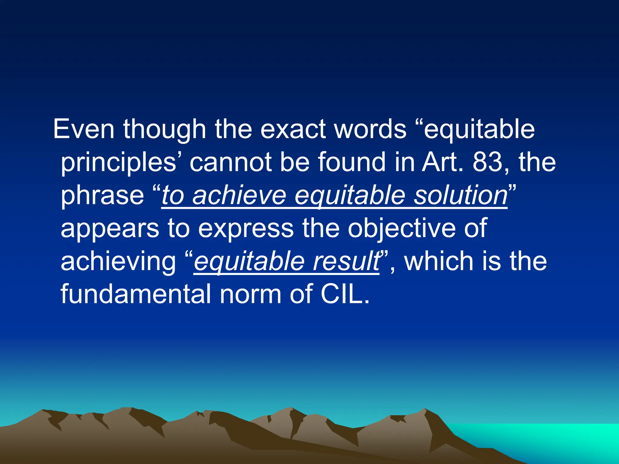 Even though the exact words “equitable
principles’ cannot be found in Art. 83, the
phrase “to achieve equitable solution”
appears to express the objective of
achieving “equitable result”, which is the
fundamental norm of CIL.
 