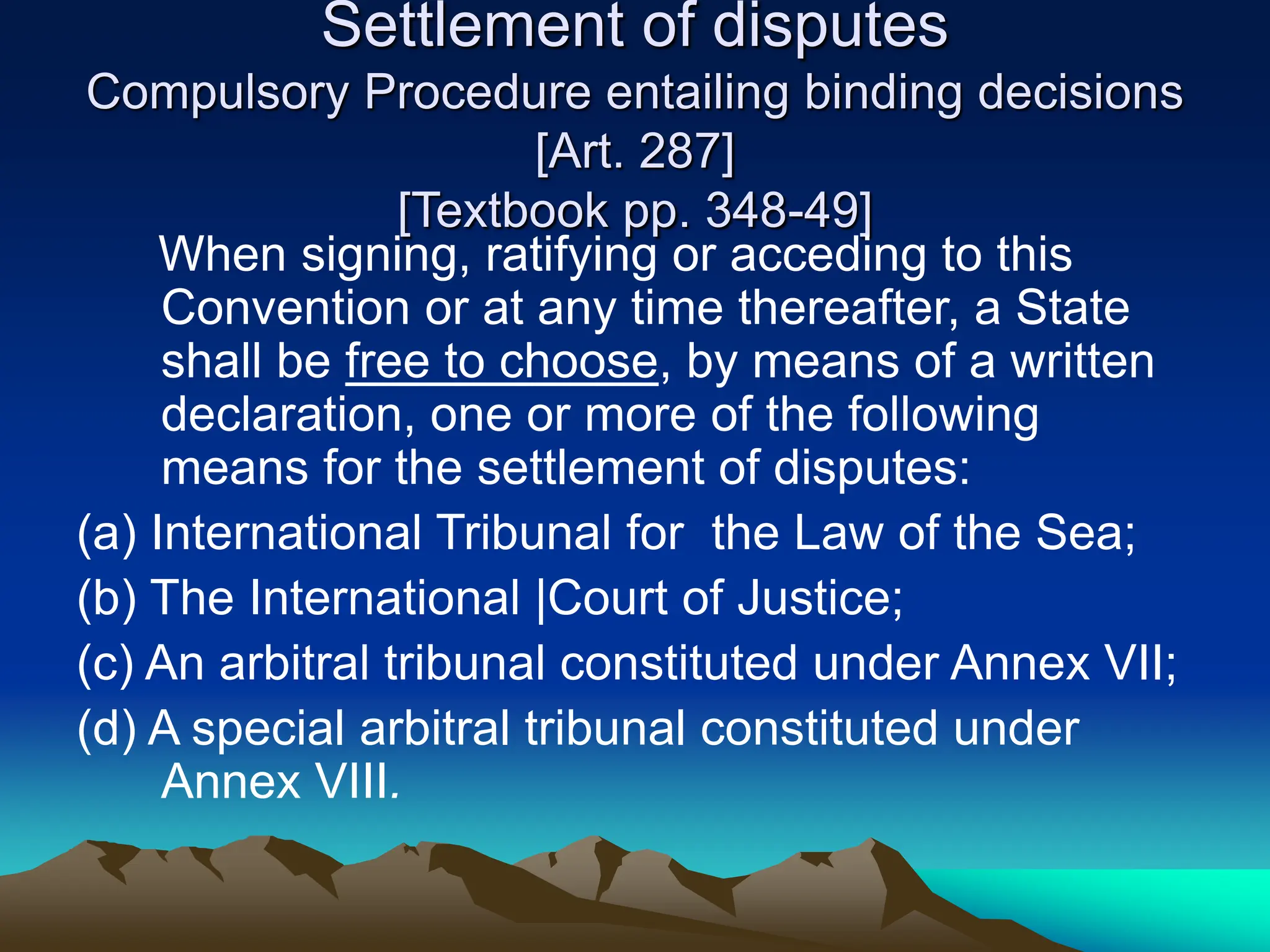Settlement of disputes
Compulsory Procedure entailing binding decisions
[Art. 287]
[Textbook pp. 348-49]
When signing, ratifying or acceding to this
Convention or at any time thereafter, a State
shall be free to choose, by means of a written
declaration, one or more of the following
means for the settlement of disputes:
(a) International Tribunal for the Law of the Sea;
(b) The International |Court of Justice;
(c) An arbitral tribunal constituted under Annex VII;
(d) A special arbitral tribunal constituted under
Annex VIII.
 