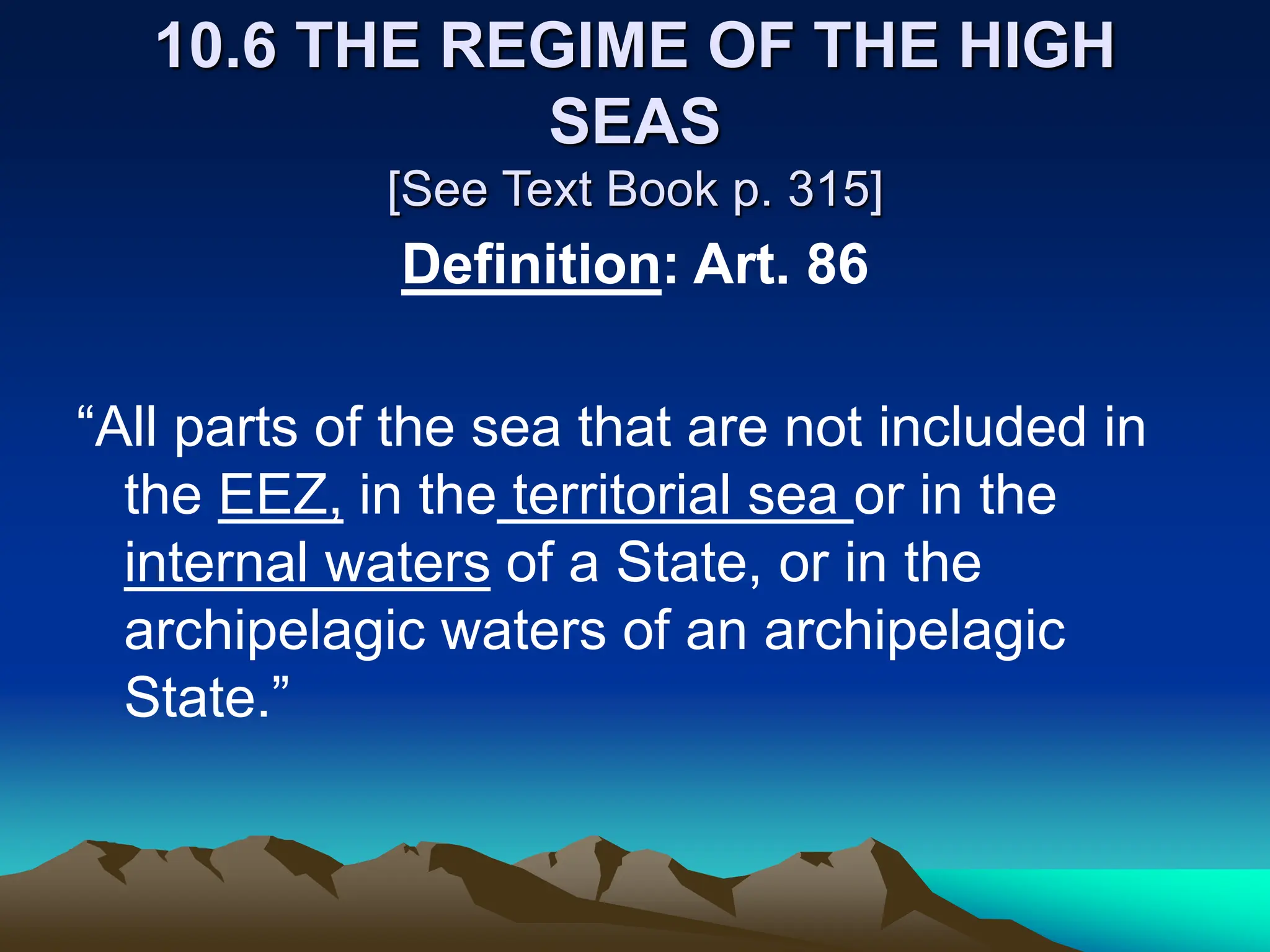 10.6 THE REGIME OF THE HIGH
SEAS
[See Text Book p. 315]
Definition: Art. 86
“All parts of the sea that are not included in
the EEZ, in the territorial sea or in the
internal waters of a State, or in the
archipelagic waters of an archipelagic
State.”
 