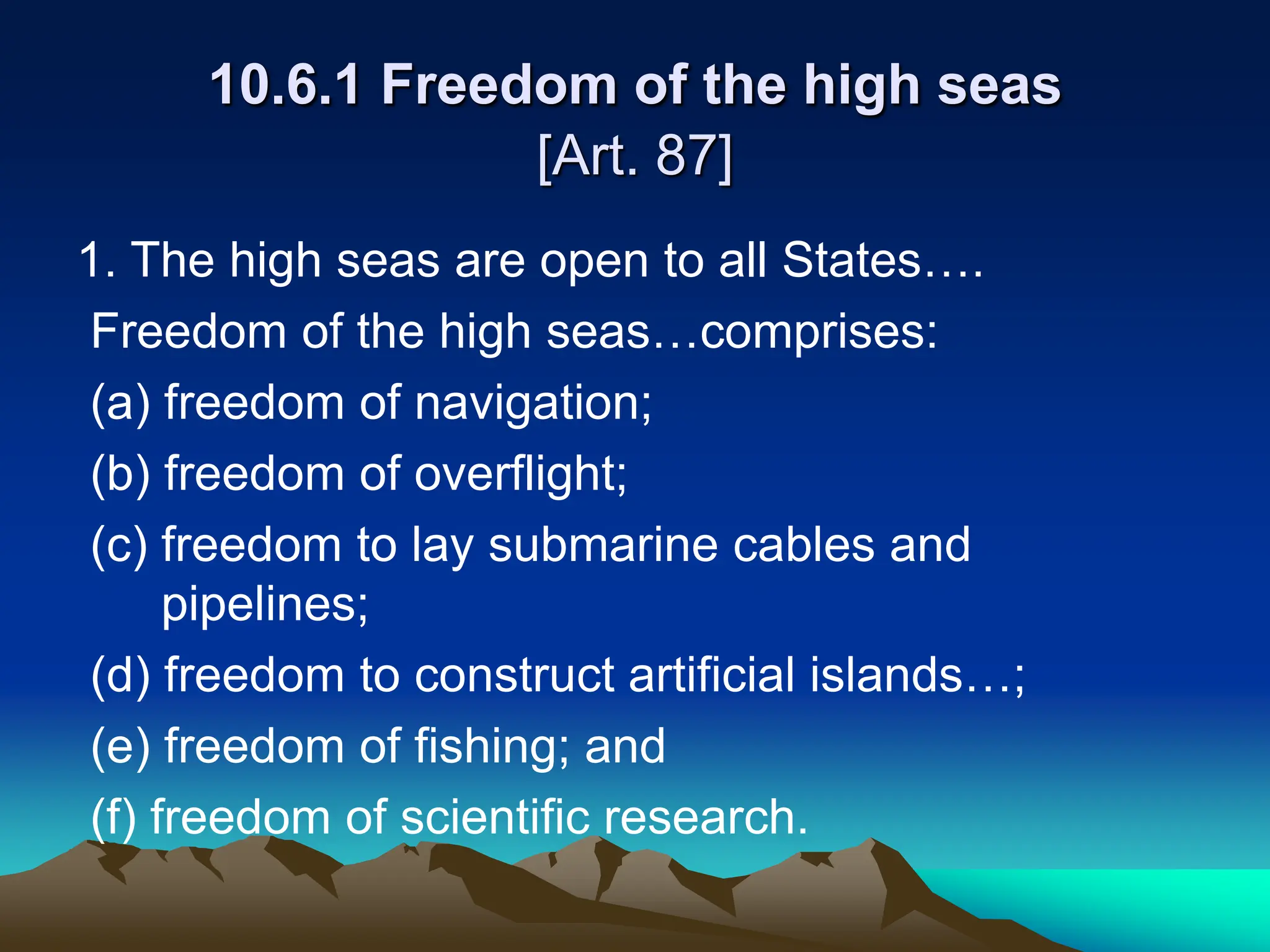 10.6.1 Freedom of the high seas
[Art. 87]
1. The high seas are open to all States….
Freedom of the high seas…comprises:
(a) freedom of navigation;
(b) freedom of overflight;
(c) freedom to lay submarine cables and
pipelines;
(d) freedom to construct artificial islands…;
(e) freedom of fishing; and
(f) freedom of scientific research.
 