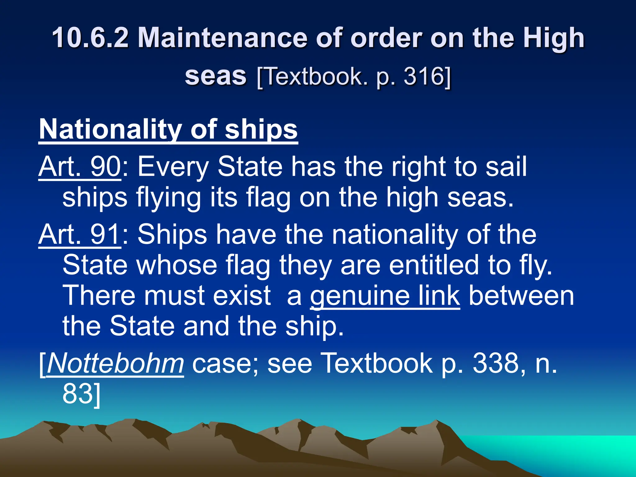 10.6.2 Maintenance of order on the High
seas [Textbook. p. 316]
Nationality of ships
Art. 90: Every State has the right to sail
ships flying its flag on the high seas.
Art. 91: Ships have the nationality of the
State whose flag they are entitled to fly.
There must exist a genuine link between
the State and the ship.
[Nottebohm case; see Textbook p. 338, n.
83]
 