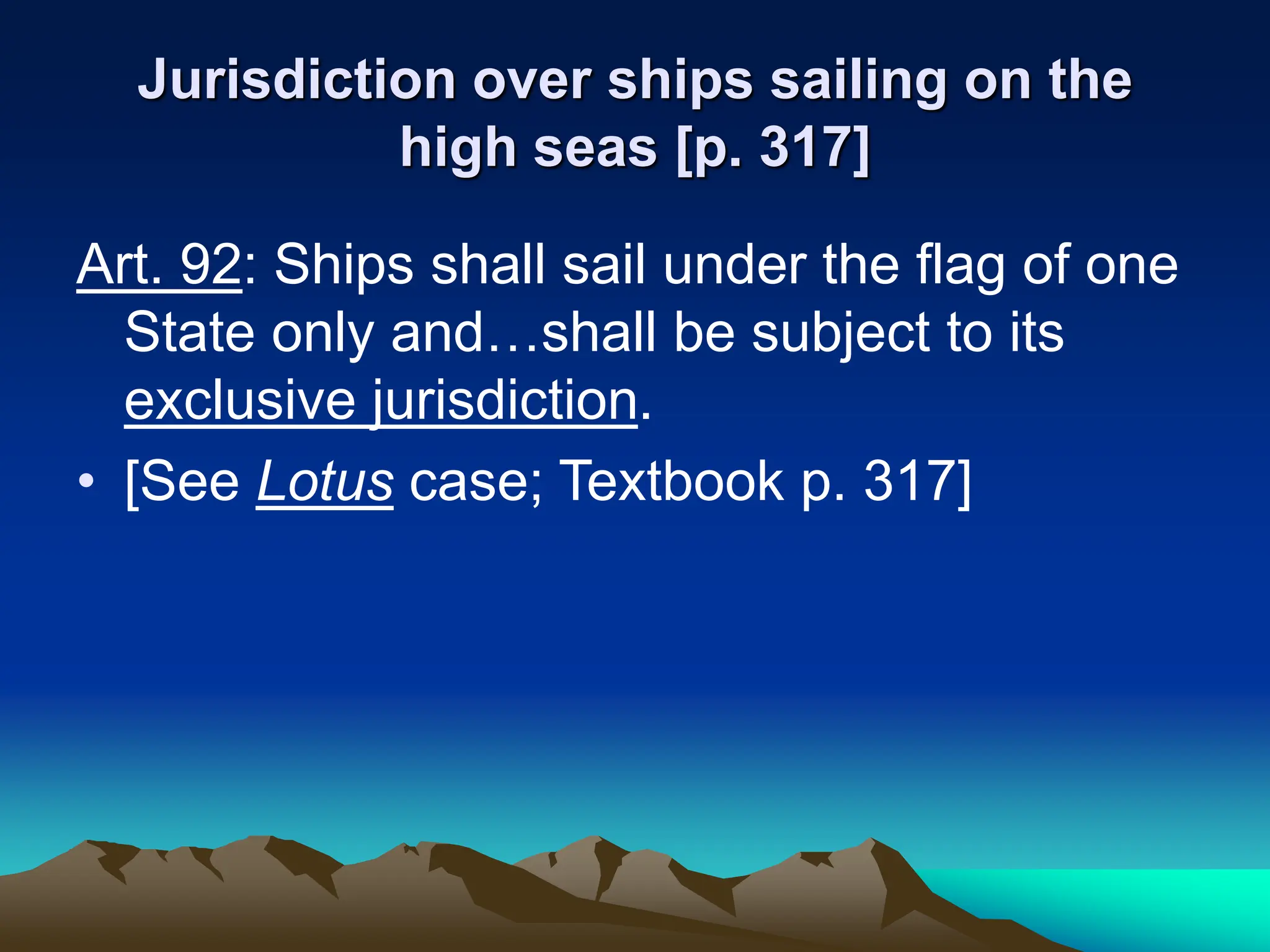 Jurisdiction over ships sailing on the
high seas [p. 317]
Art. 92: Ships shall sail under the flag of one
State only and…shall be subject to its
exclusive jurisdiction.
• [See Lotus case; Textbook p. 317]
 