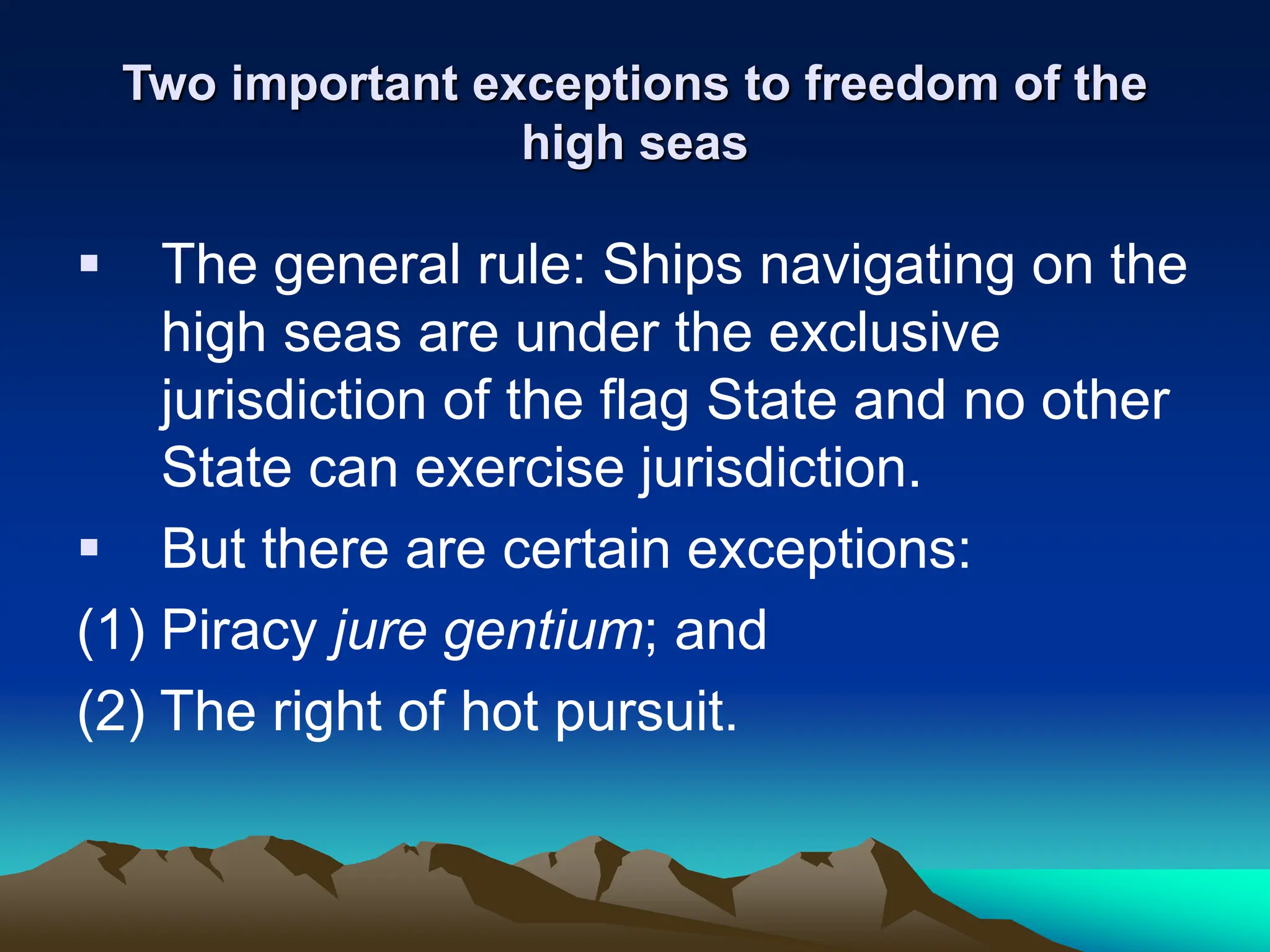 Two important exceptions to freedom of the
high seas
 The general rule: Ships navigating on the
high seas are under the exclusive
jurisdiction of the flag State and no other
State can exercise jurisdiction.
 But there are certain exceptions:
(1) Piracy jure gentium; and
(2) The right of hot pursuit.
 
