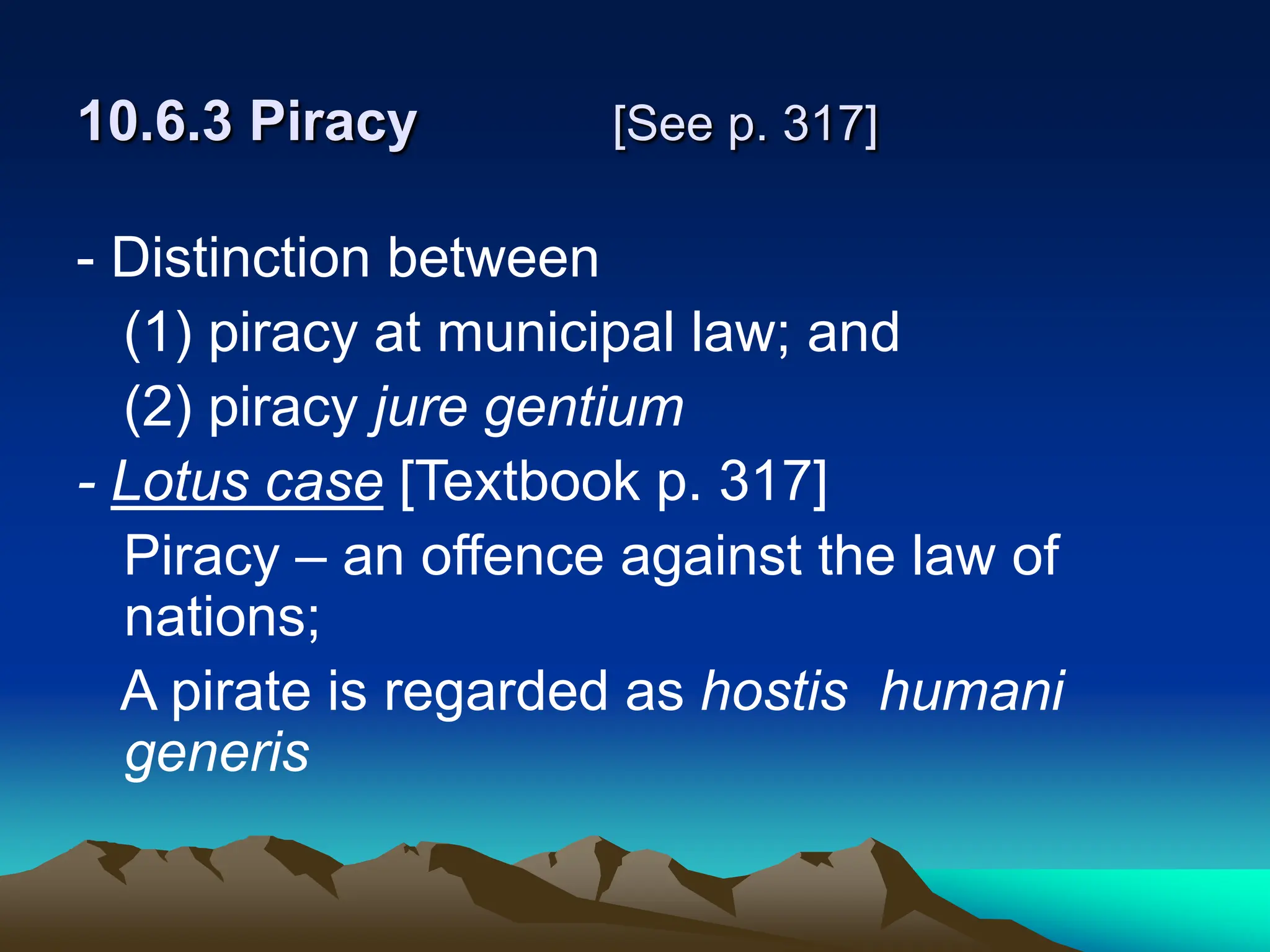 10.6.3 Piracy [See p. 317]
- Distinction between
(1) piracy at municipal law; and
(2) piracy jure gentium
- Lotus case [Textbook p. 317]
Piracy – an offence against the law of
nations;
A pirate is regarded as hostis humani
generis
 