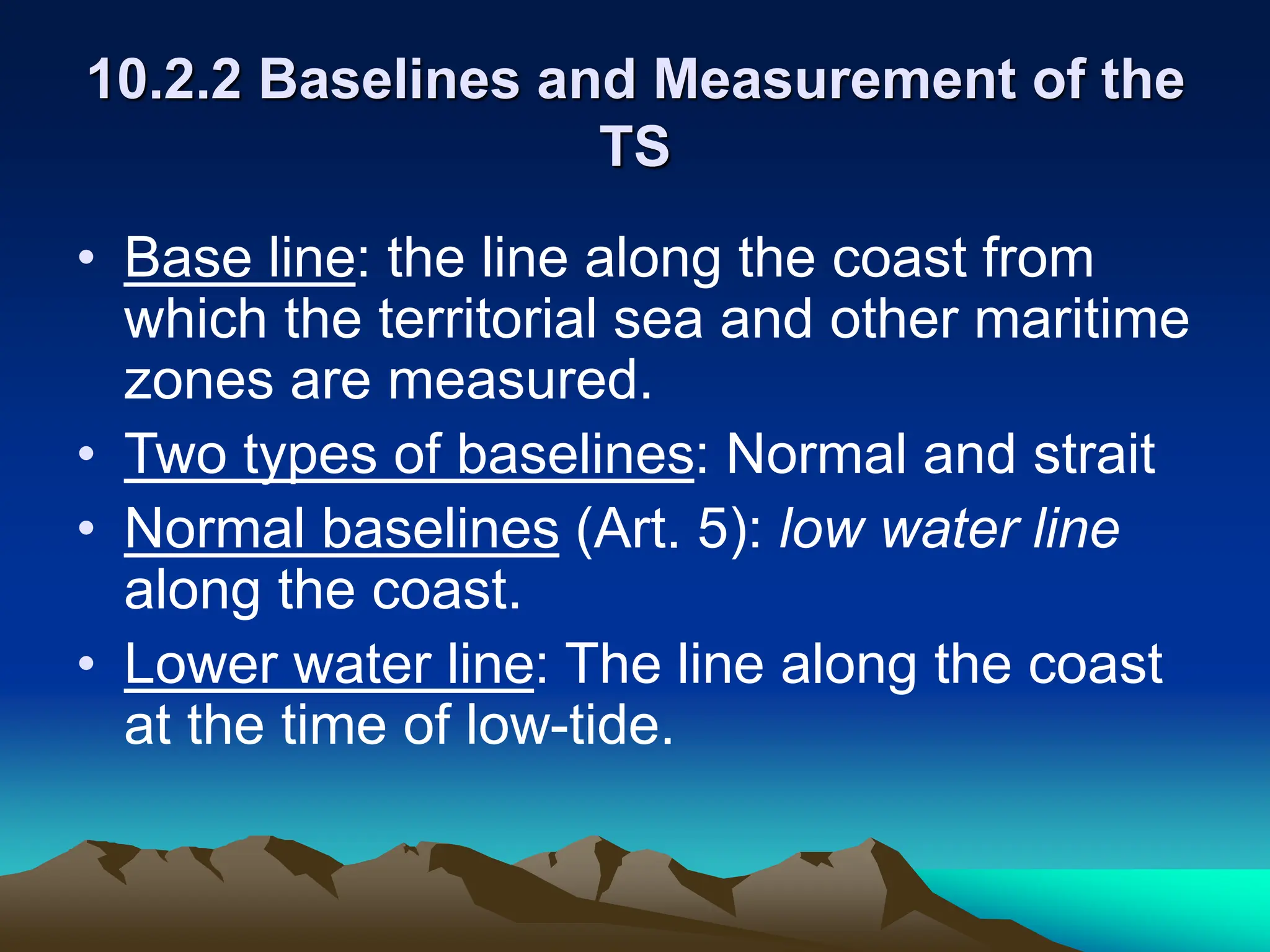 10.2.2 Baselines and Measurement of the
TS
• Base line: the line along the coast from
which the territorial sea and other maritime
zones are measured.
• Two types of baselines: Normal and strait
• Normal baselines (Art. 5): low water line
along the coast.
• Lower water line: The line along the coast
at the time of low-tide.
 