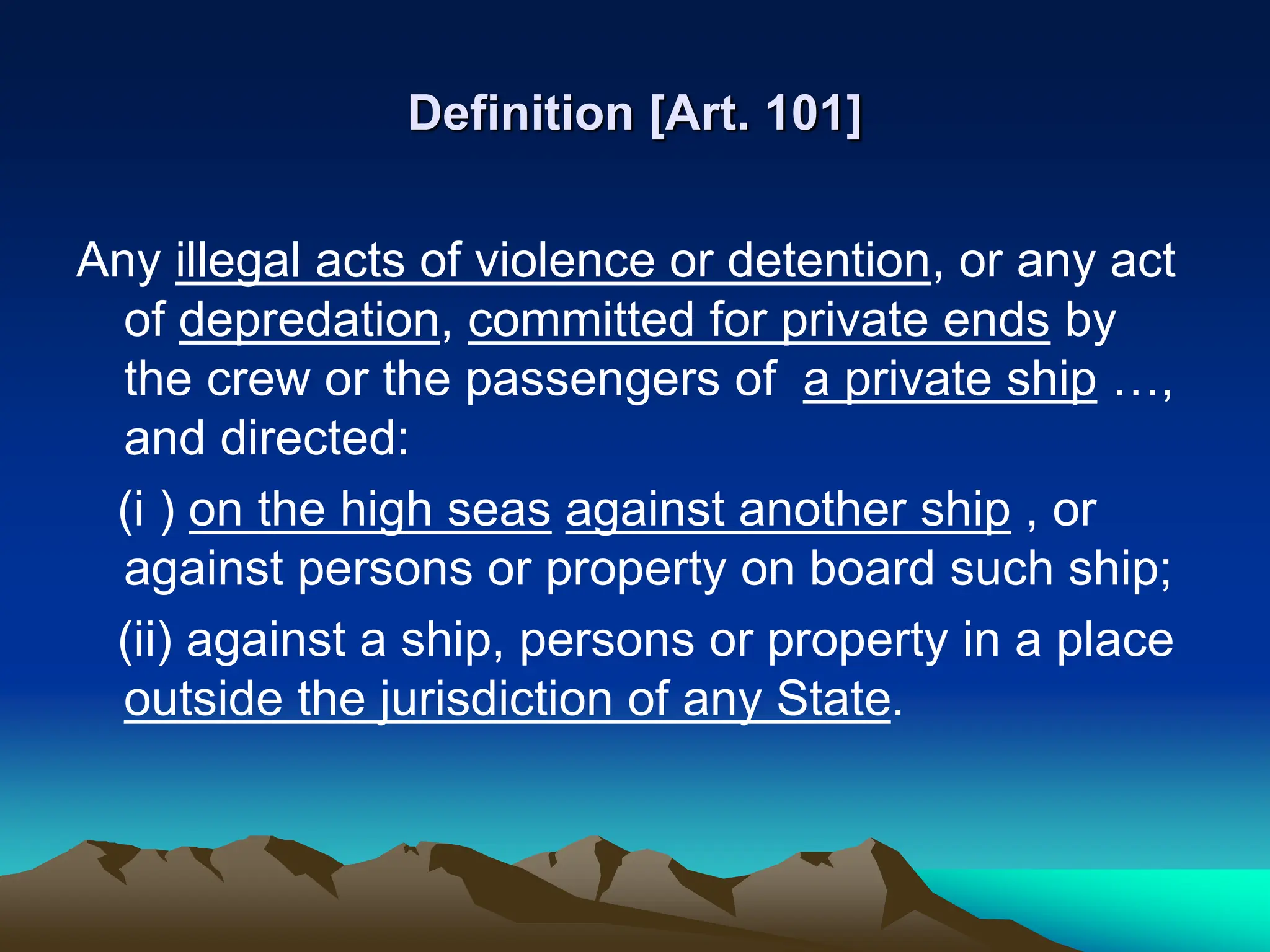 Definition [Art. 101]
Any illegal acts of violence or detention, or any act
of depredation, committed for private ends by
the crew or the passengers of a private ship …,
and directed:
(i ) on the high seas against another ship , or
against persons or property on board such ship;
(ii) against a ship, persons or property in a place
outside the jurisdiction of any State.
 