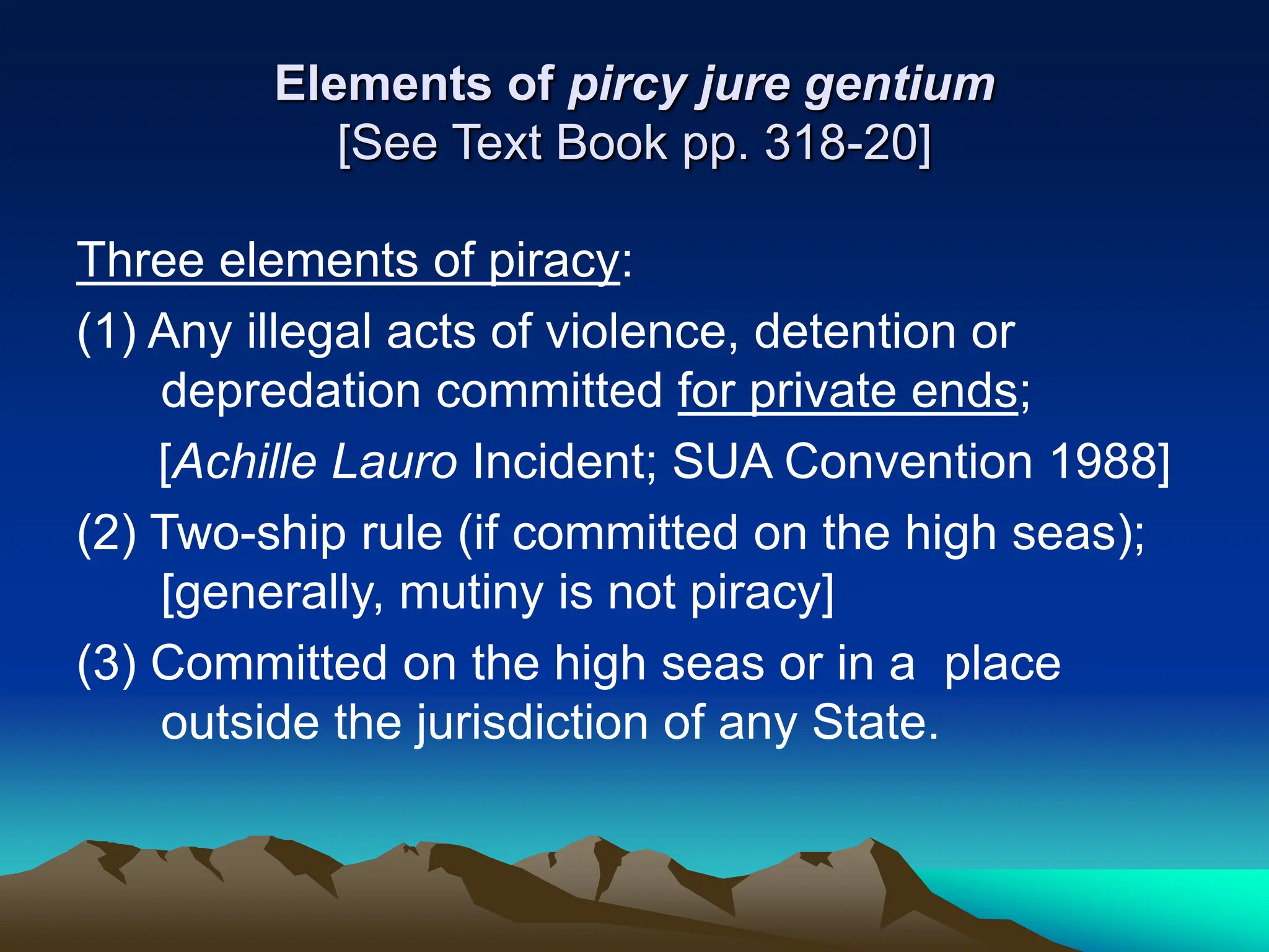 Elements of pircy jure gentium
[See Text Book pp. 318-20]
Three elements of piracy:
(1) Any illegal acts of violence, detention or
depredation committed for private ends;
[Achille Lauro Incident; SUA Convention 1988]
(2) Two-ship rule (if committed on the high seas);
[generally, mutiny is not piracy]
(3) Committed on the high seas or in a place
outside the jurisdiction of any State.
 