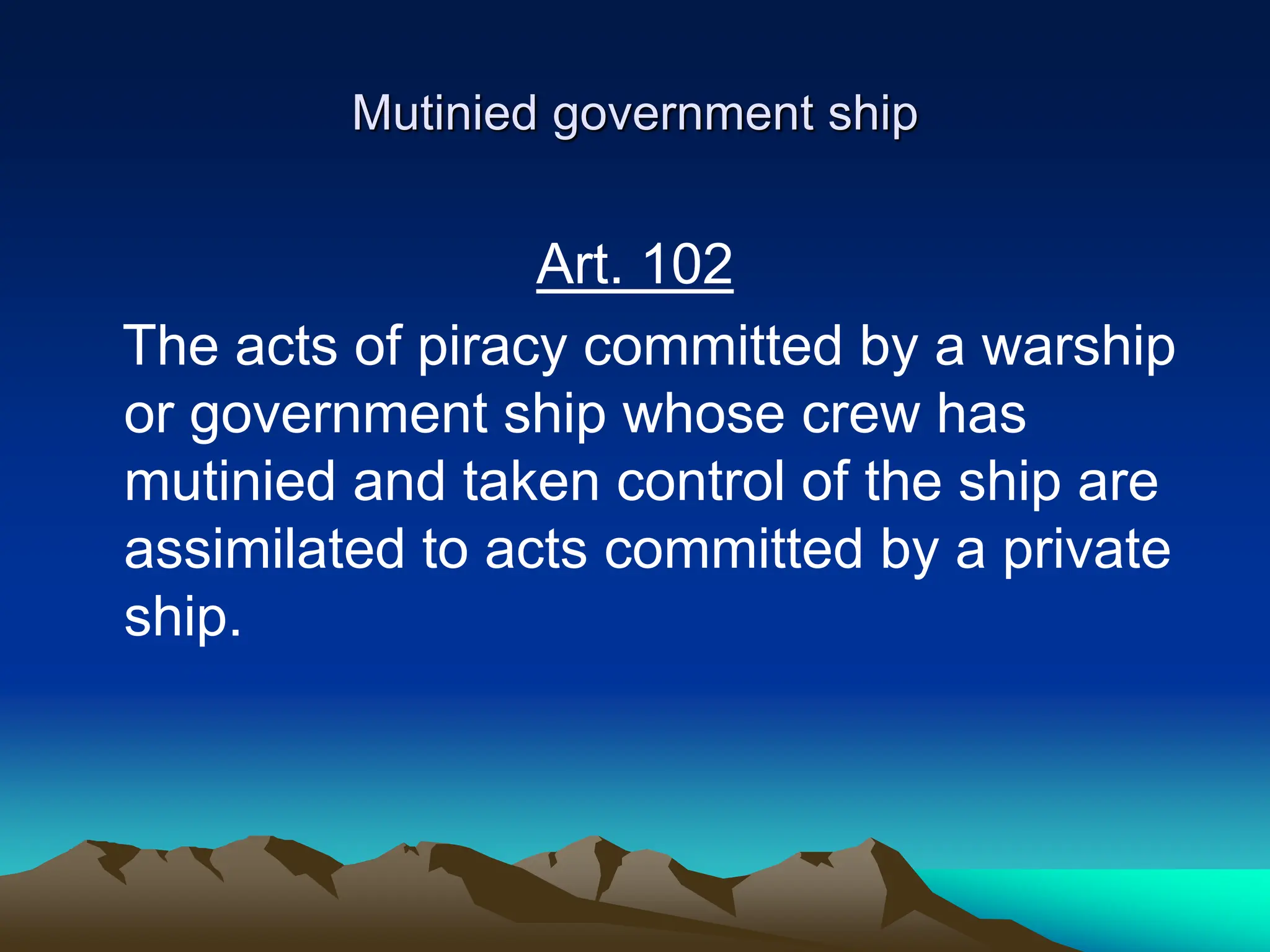 Mutinied government ship
Art. 102
The acts of piracy committed by a warship
or government ship whose crew has
mutinied and taken control of the ship are
assimilated to acts committed by a private
ship.
 