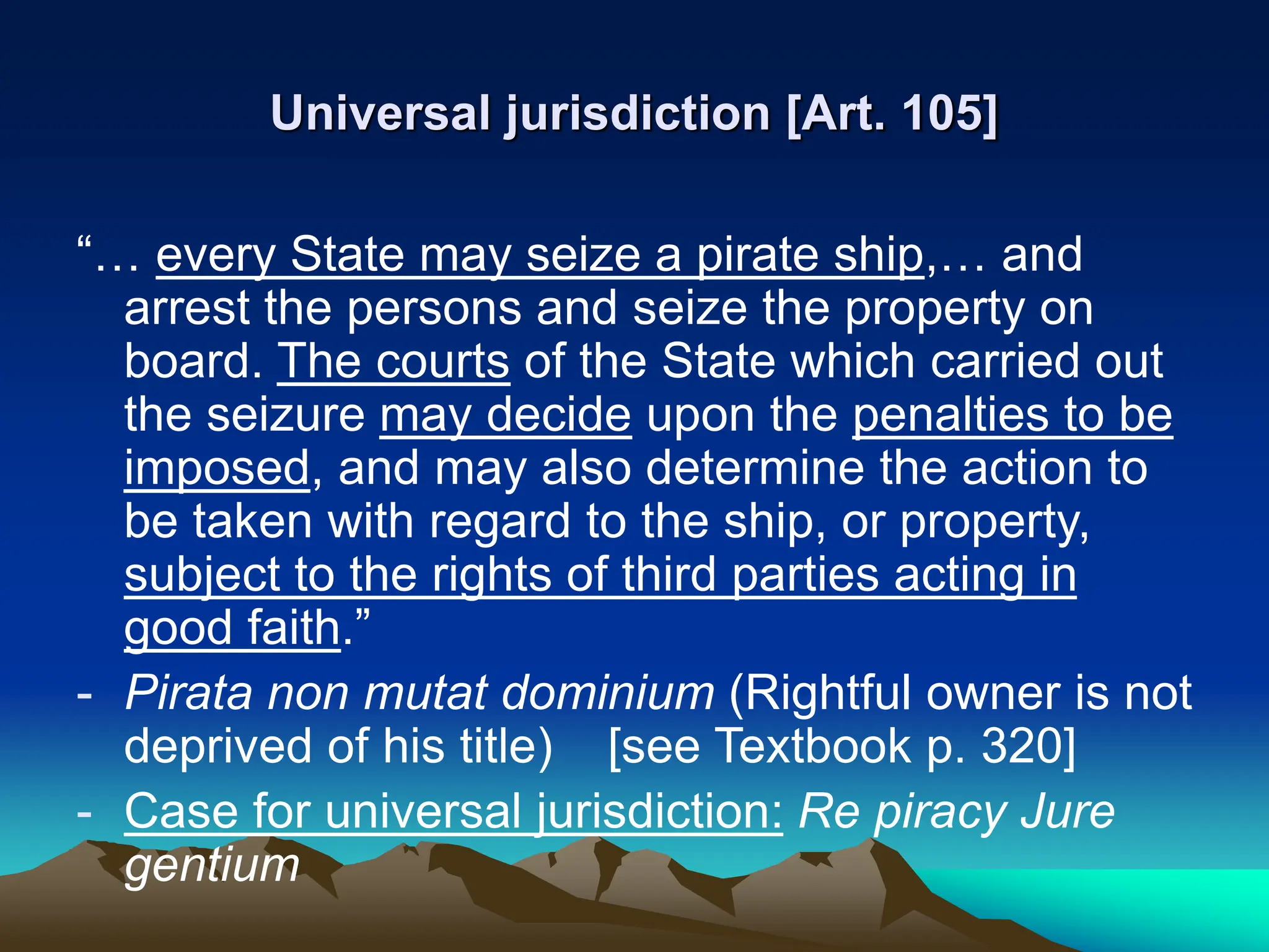 Universal jurisdiction [Art. 105]
“… every State may seize a pirate ship,… and
arrest the persons and seize the property on
board. The courts of the State which carried out
the seizure may decide upon the penalties to be
imposed, and may also determine the action to
be taken with regard to the ship, or property,
subject to the rights of third parties acting in
good faith.”
- Pirata non mutat dominium (Rightful owner is not
deprived of his title) [see Textbook p. 320]
- Case for universal jurisdiction: Re piracy Jure
gentium
 