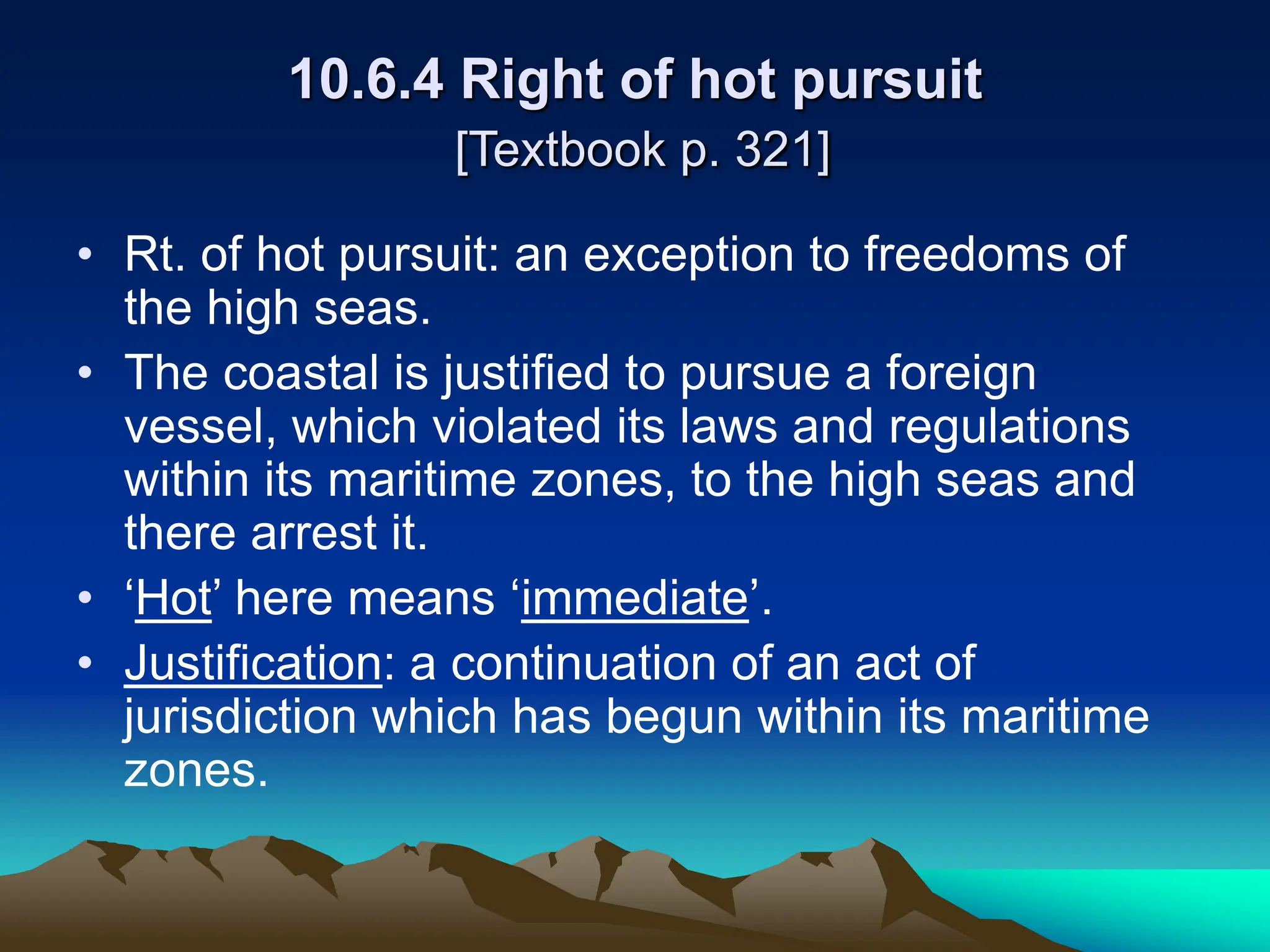 10.6.4 Right of hot pursuit
[Textbook p. 321]
• Rt. of hot pursuit: an exception to freedoms of
the high seas.
• The coastal is justified to pursue a foreign
vessel, which violated its laws and regulations
within its maritime zones, to the high seas and
there arrest it.
• ‘Hot’ here means ‘immediate’.
• Justification: a continuation of an act of
jurisdiction which has begun within its maritime
zones.
 