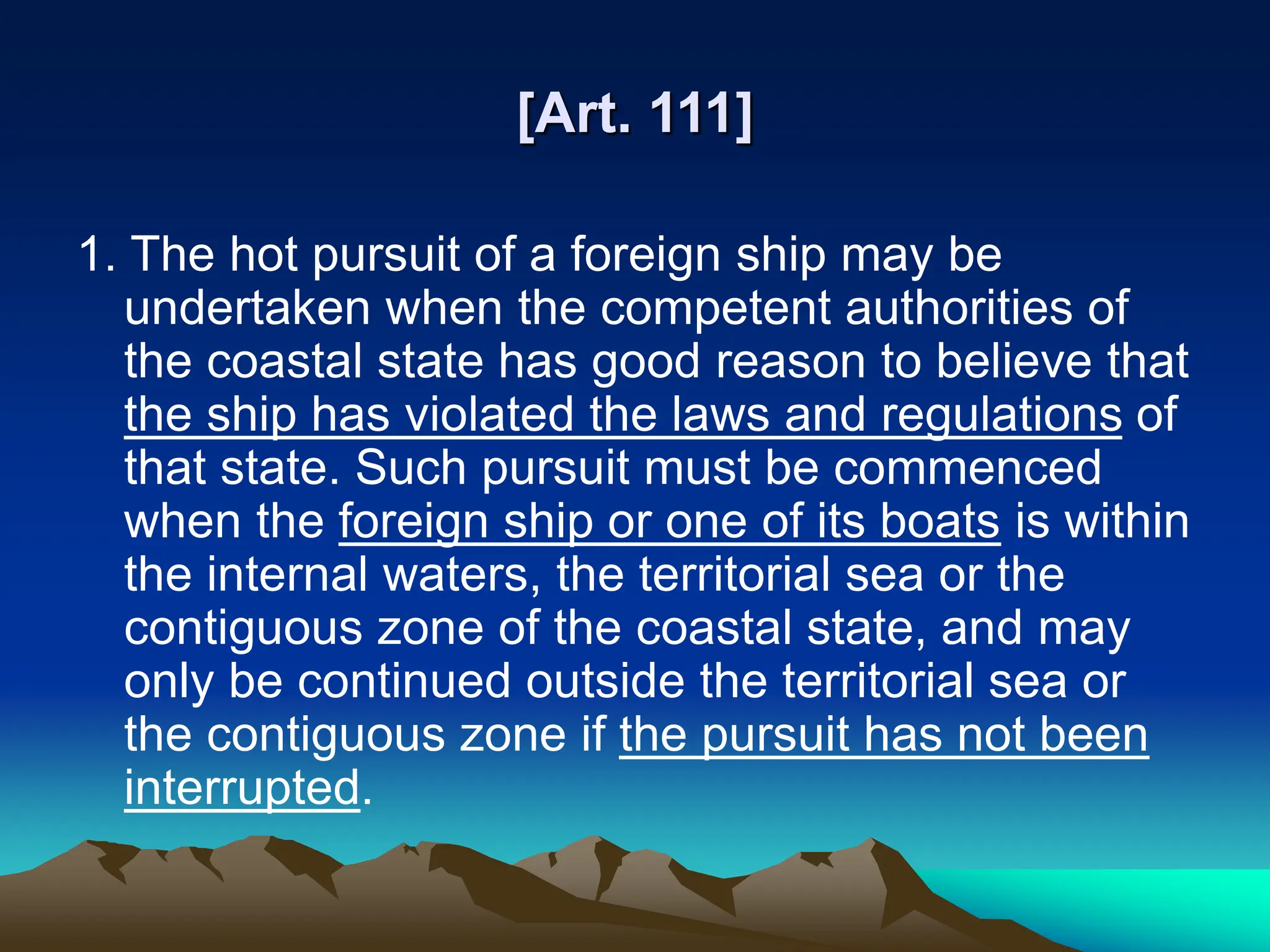 [Art. 111]
1. The hot pursuit of a foreign ship may be
undertaken when the competent authorities of
the coastal state has good reason to believe that
the ship has violated the laws and regulations of
that state. Such pursuit must be commenced
when the foreign ship or one of its boats is within
the internal waters, the territorial sea or the
contiguous zone of the coastal state, and may
only be continued outside the territorial sea or
the contiguous zone if the pursuit has not been
interrupted.
 
