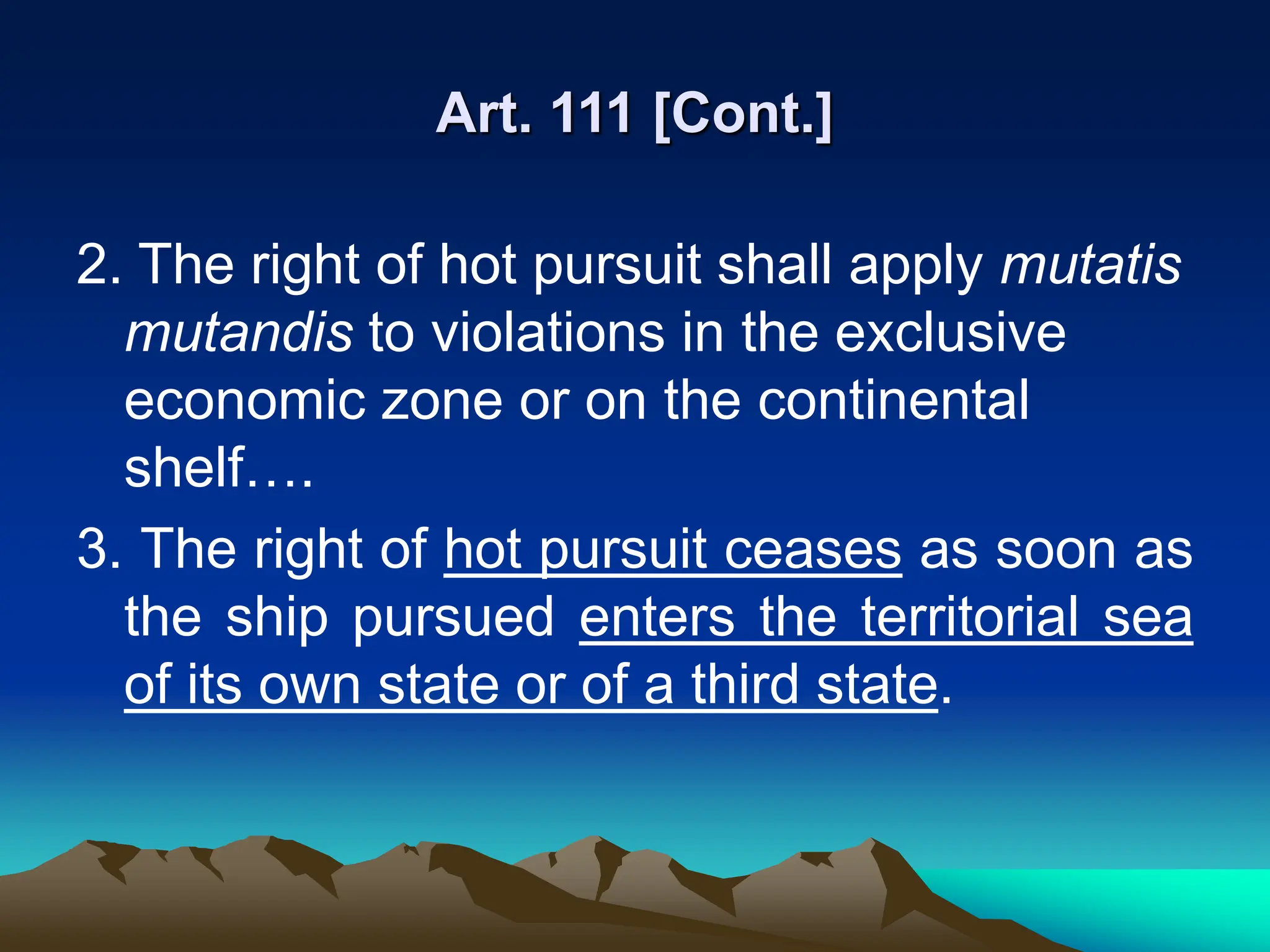 Art. 111 [Cont.]
2. The right of hot pursuit shall apply mutatis
mutandis to violations in the exclusive
economic zone or on the continental
shelf….
3. The right of hot pursuit ceases as soon as
the ship pursued enters the territorial sea
of its own state or of a third state.
 