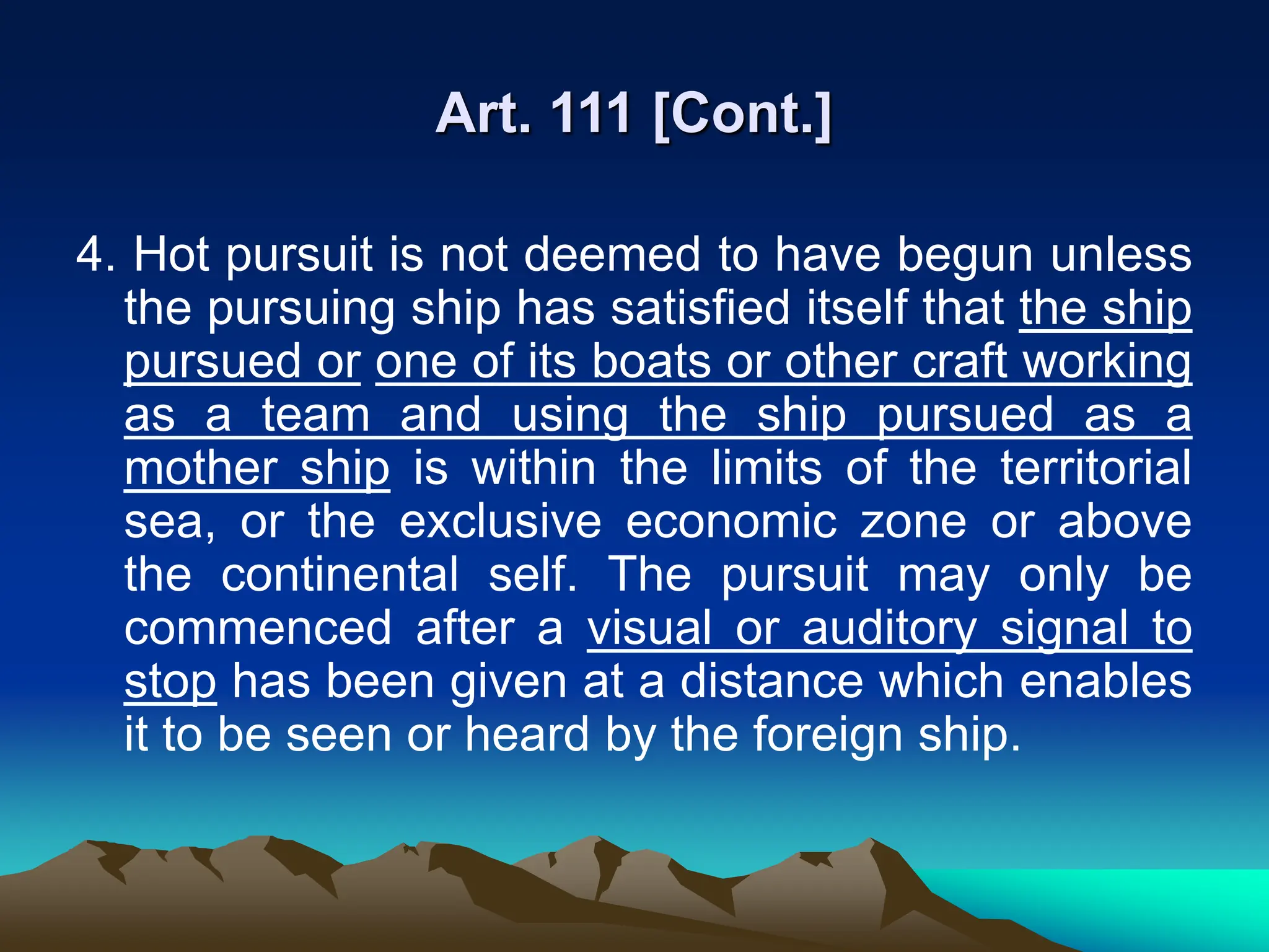 Art. 111 [Cont.]
4. Hot pursuit is not deemed to have begun unless
the pursuing ship has satisfied itself that the ship
pursued or one of its boats or other craft working
as a team and using the ship pursued as a
mother ship is within the limits of the territorial
sea, or the exclusive economic zone or above
the continental self. The pursuit may only be
commenced after a visual or auditory signal to
stop has been given at a distance which enables
it to be seen or heard by the foreign ship.
 