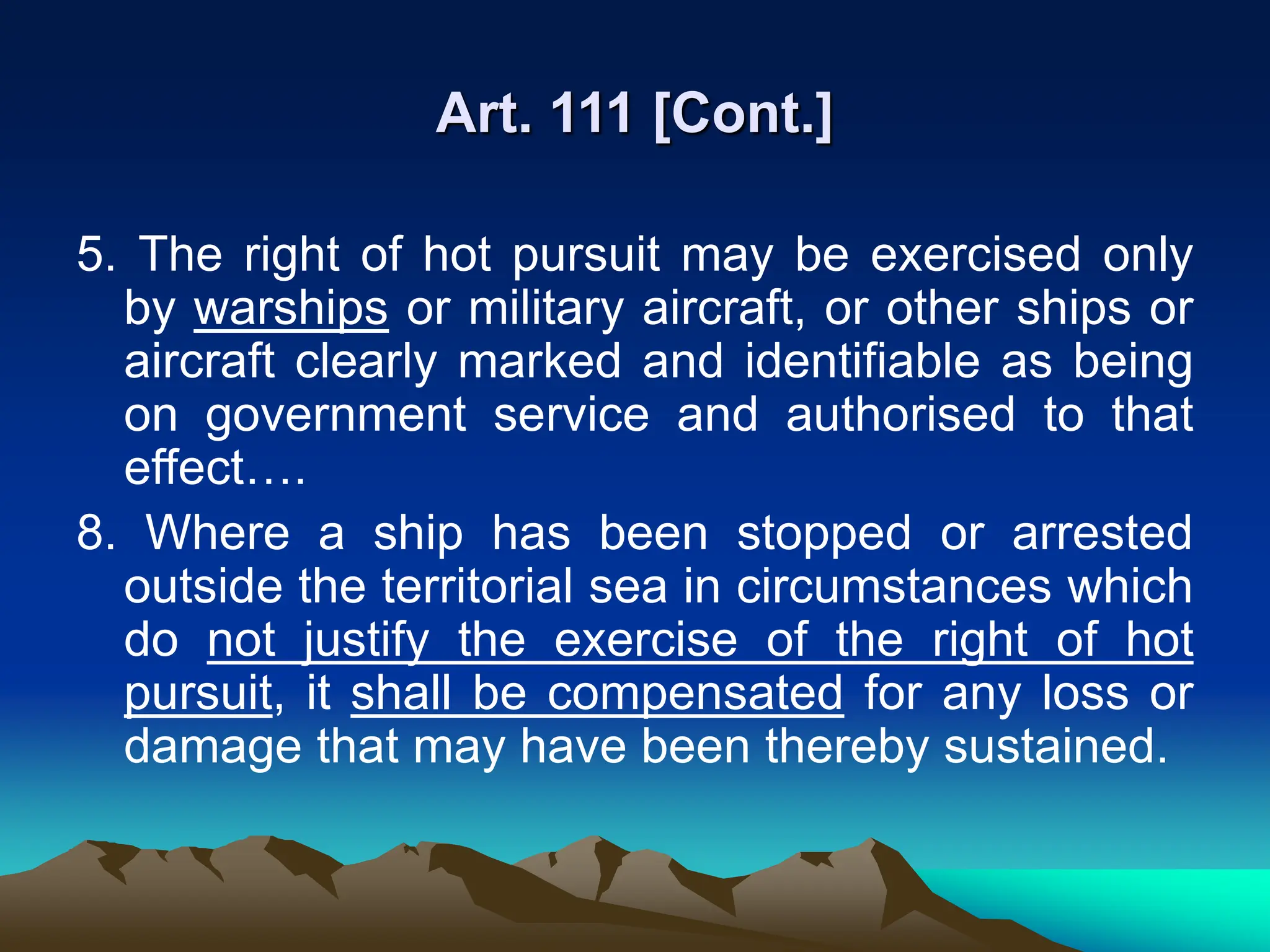 Art. 111 [Cont.]
5. The right of hot pursuit may be exercised only
by warships or military aircraft, or other ships or
aircraft clearly marked and identifiable as being
on government service and authorised to that
effect….
8. Where a ship has been stopped or arrested
outside the territorial sea in circumstances which
do not justify the exercise of the right of hot
pursuit, it shall be compensated for any loss or
damage that may have been thereby sustained.
 
