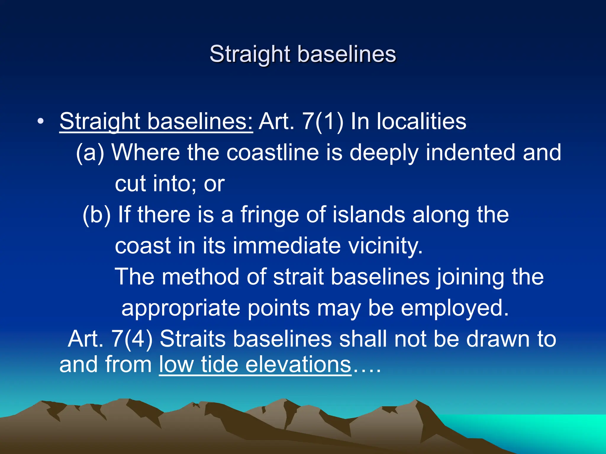 Straight baselines
• Straight baselines: Art. 7(1) In localities
(a) Where the coastline is deeply indented and
cut into; or
(b) If there is a fringe of islands along the
coast in its immediate vicinity.
The method of strait baselines joining the
appropriate points may be employed.
Art. 7(4) Straits baselines shall not be drawn to
and from low tide elevations….
 
