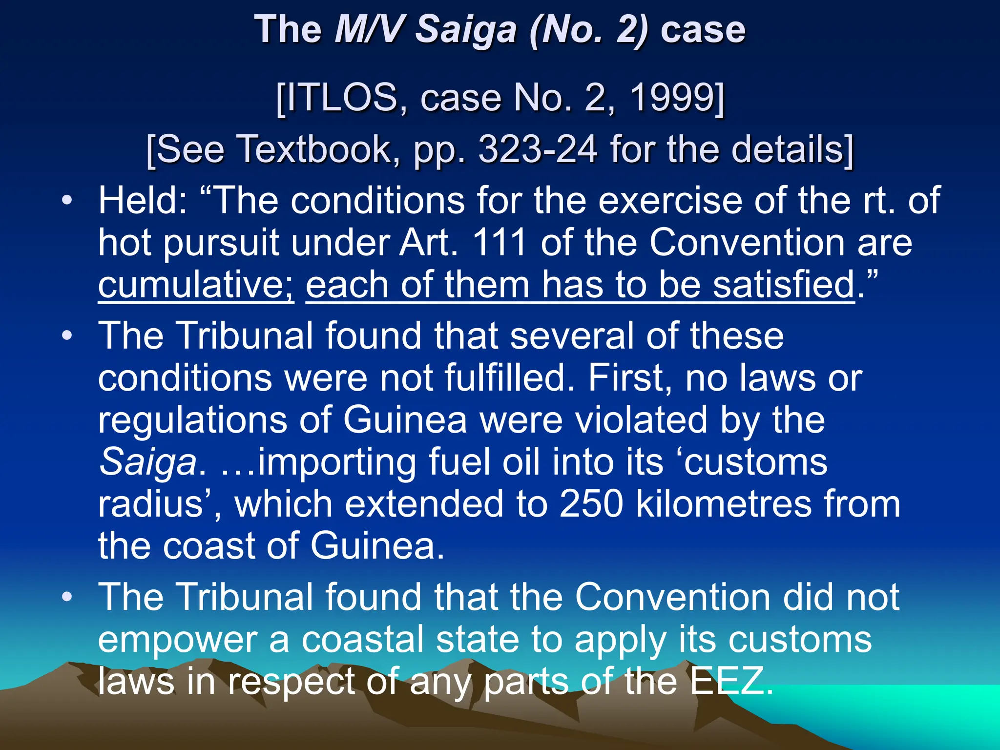 The M/V Saiga (No. 2) case
[ITLOS, case No. 2, 1999]
[See Textbook, pp. 323-24 for the details]
• Held: “The conditions for the exercise of the rt. of
hot pursuit under Art. 111 of the Convention are
cumulative; each of them has to be satisfied.”
• The Tribunal found that several of these
conditions were not fulfilled. First, no laws or
regulations of Guinea were violated by the
Saiga. …importing fuel oil into its ‘customs
radius’, which extended to 250 kilometres from
the coast of Guinea.
• The Tribunal found that the Convention did not
empower a coastal state to apply its customs
laws in respect of any parts of the EEZ.
 
