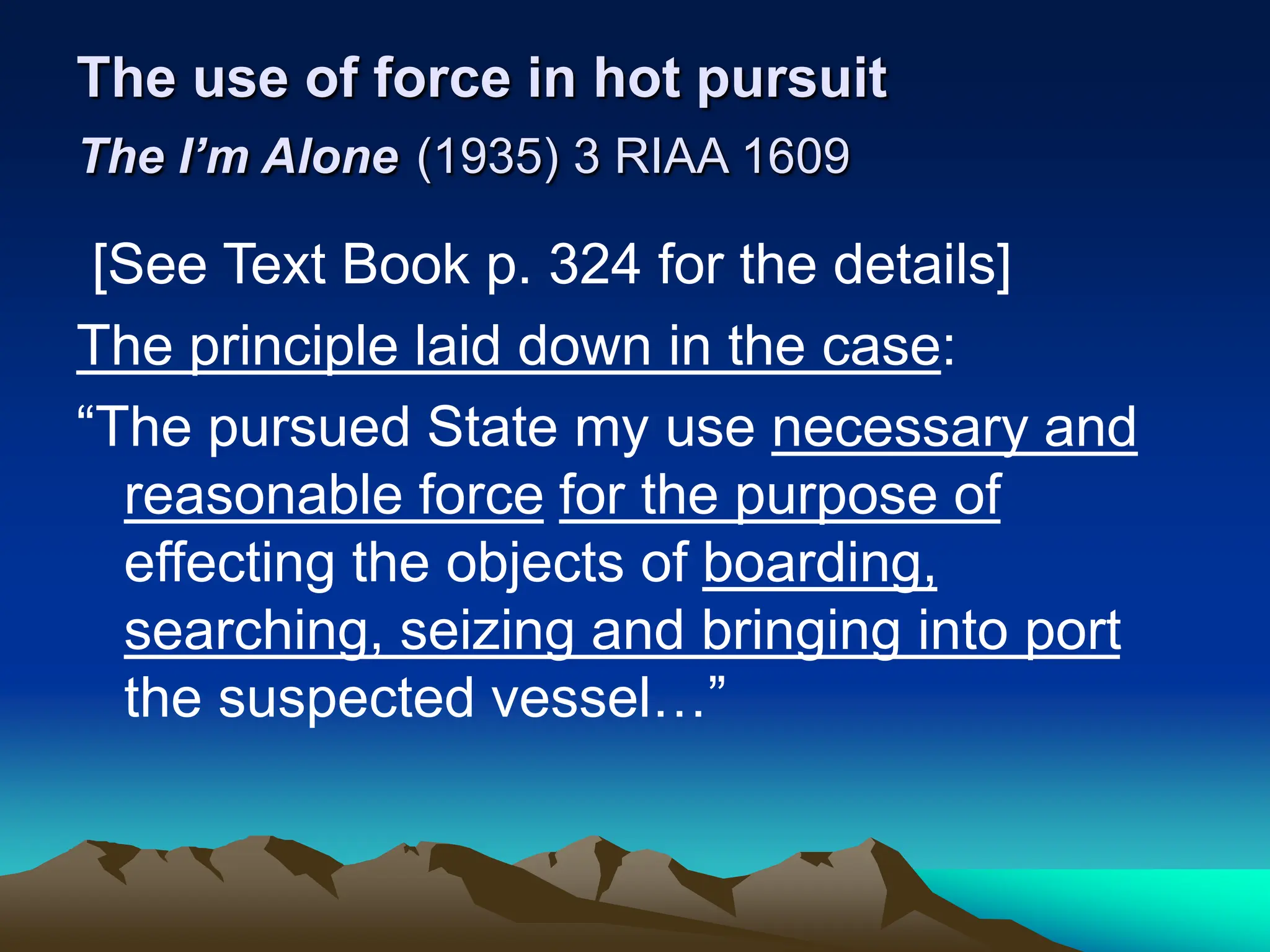 The use of force in hot pursuit
The I’m Alone (1935) 3 RIAA 1609
[See Text Book p. 324 for the details]
The principle laid down in the case:
“The pursued State my use necessary and
reasonable force for the purpose of
effecting the objects of boarding,
searching, seizing and bringing into port
the suspected vessel…”
 