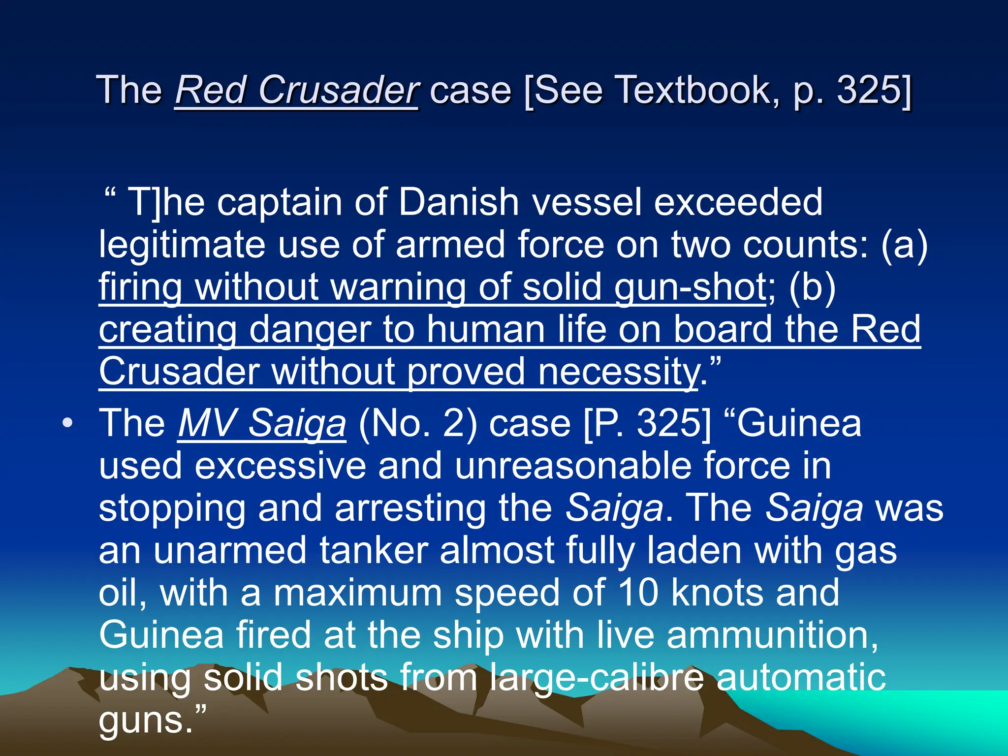 The Red Crusader case [See Textbook, p. 325]
“ T]he captain of Danish vessel exceeded
legitimate use of armed force on two counts: (a)
firing without warning of solid gun-shot; (b)
creating danger to human life on board the Red
Crusader without proved necessity.”
• The MV Saiga (No. 2) case [P. 325] “Guinea
used excessive and unreasonable force in
stopping and arresting the Saiga. The Saiga was
an unarmed tanker almost fully laden with gas
oil, with a maximum speed of 10 knots and
Guinea fired at the ship with live ammunition,
using solid shots from large-calibre automatic
guns.”
 