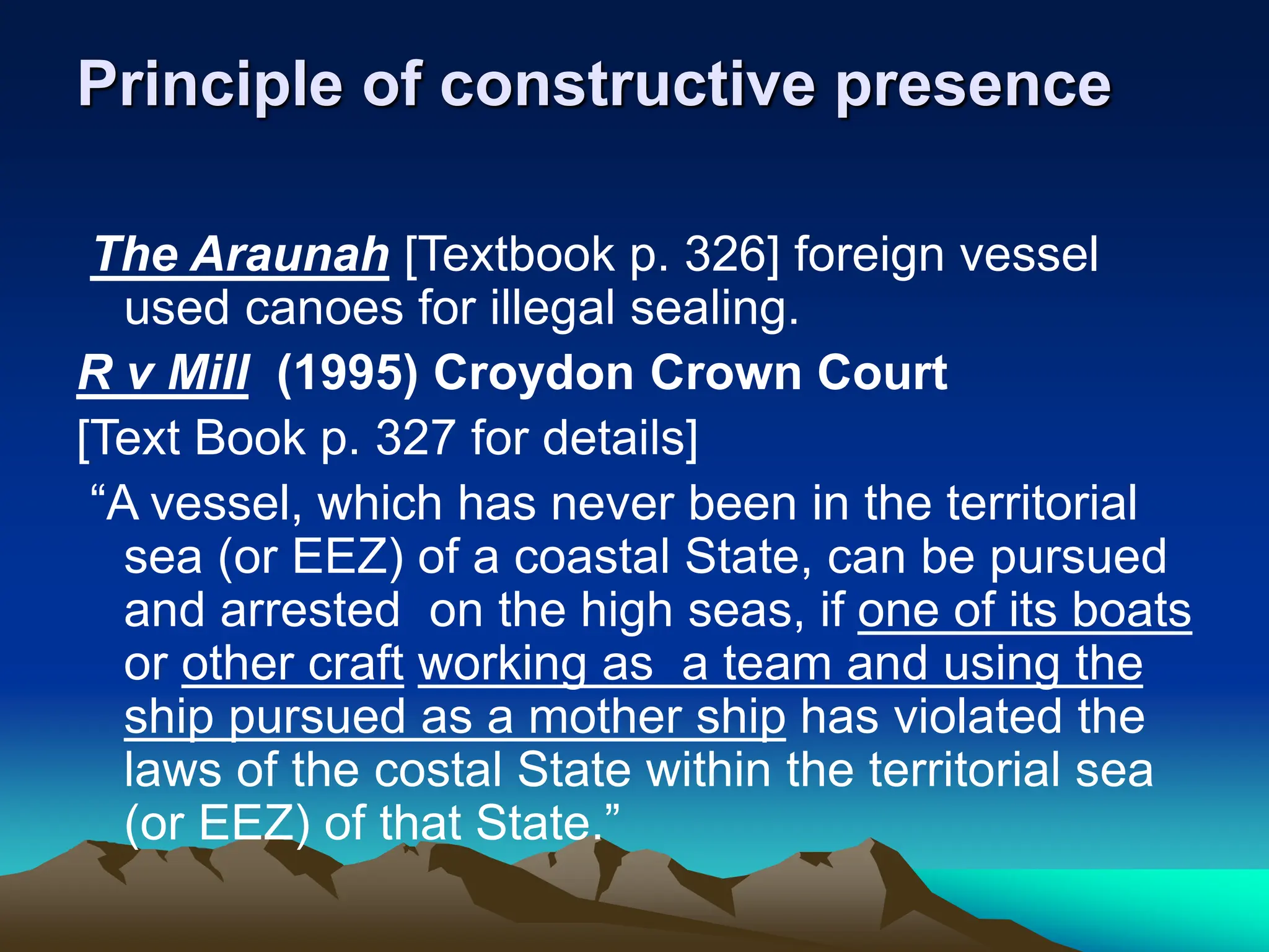 Principle of constructive presence
The Araunah [Textbook p. 326] foreign vessel
used canoes for illegal sealing.
R v Mill (1995) Croydon Crown Court
[Text Book p. 327 for details]
“A vessel, which has never been in the territorial
sea (or EEZ) of a coastal State, can be pursued
and arrested on the high seas, if one of its boats
or other craft working as a team and using the
ship pursued as a mother ship has violated the
laws of the costal State within the territorial sea
(or EEZ) of that State.”
 
