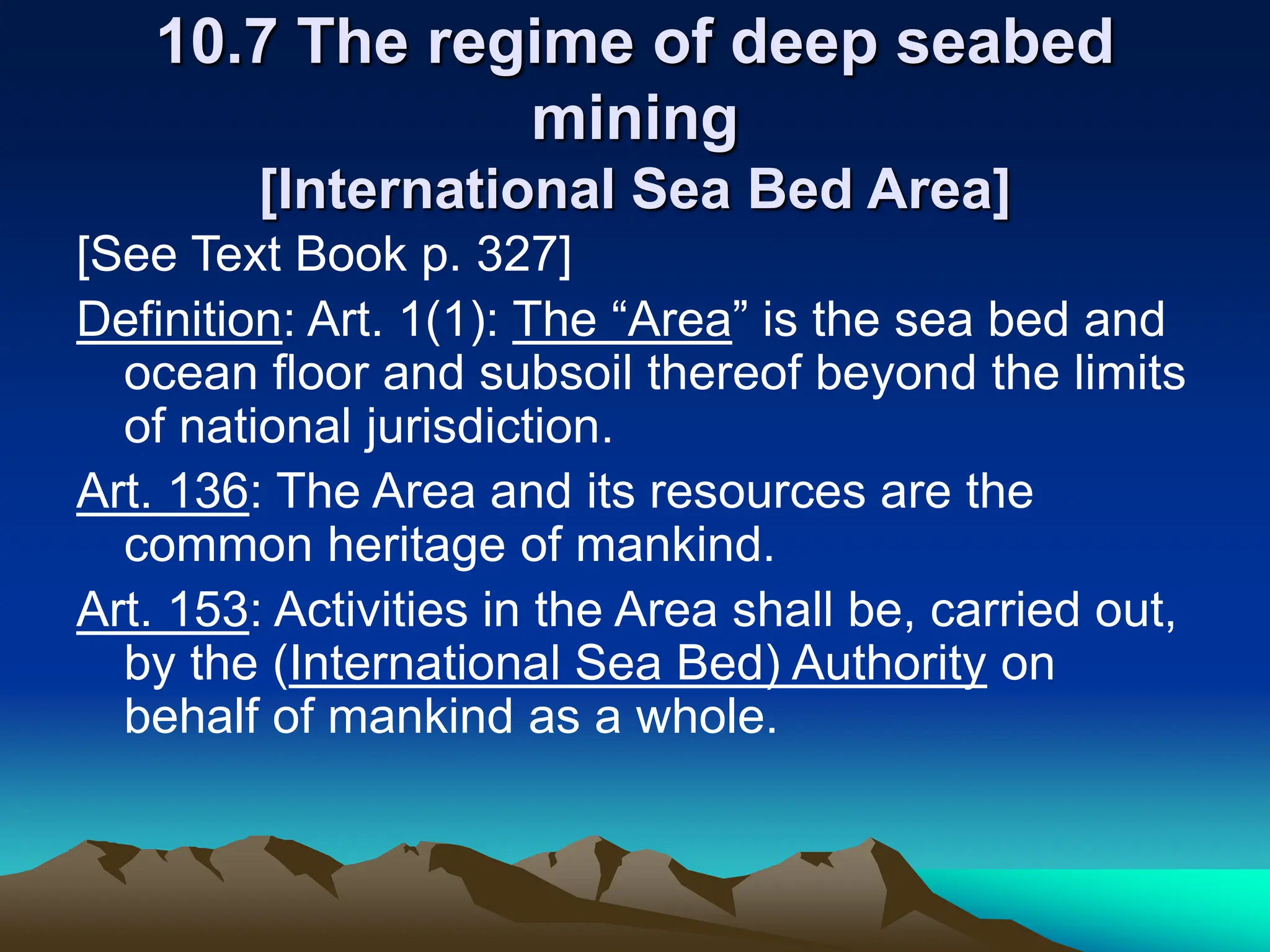10.7 The regime of deep seabed
mining
[International Sea Bed Area]
[See Text Book p. 327]
Definition: Art. 1(1): The “Area” is the sea bed and
ocean floor and subsoil thereof beyond the limits
of national jurisdiction.
Art. 136: The Area and its resources are the
common heritage of mankind.
Art. 153: Activities in the Area shall be, carried out,
by the (International Sea Bed) Authority on
behalf of mankind as a whole.
 